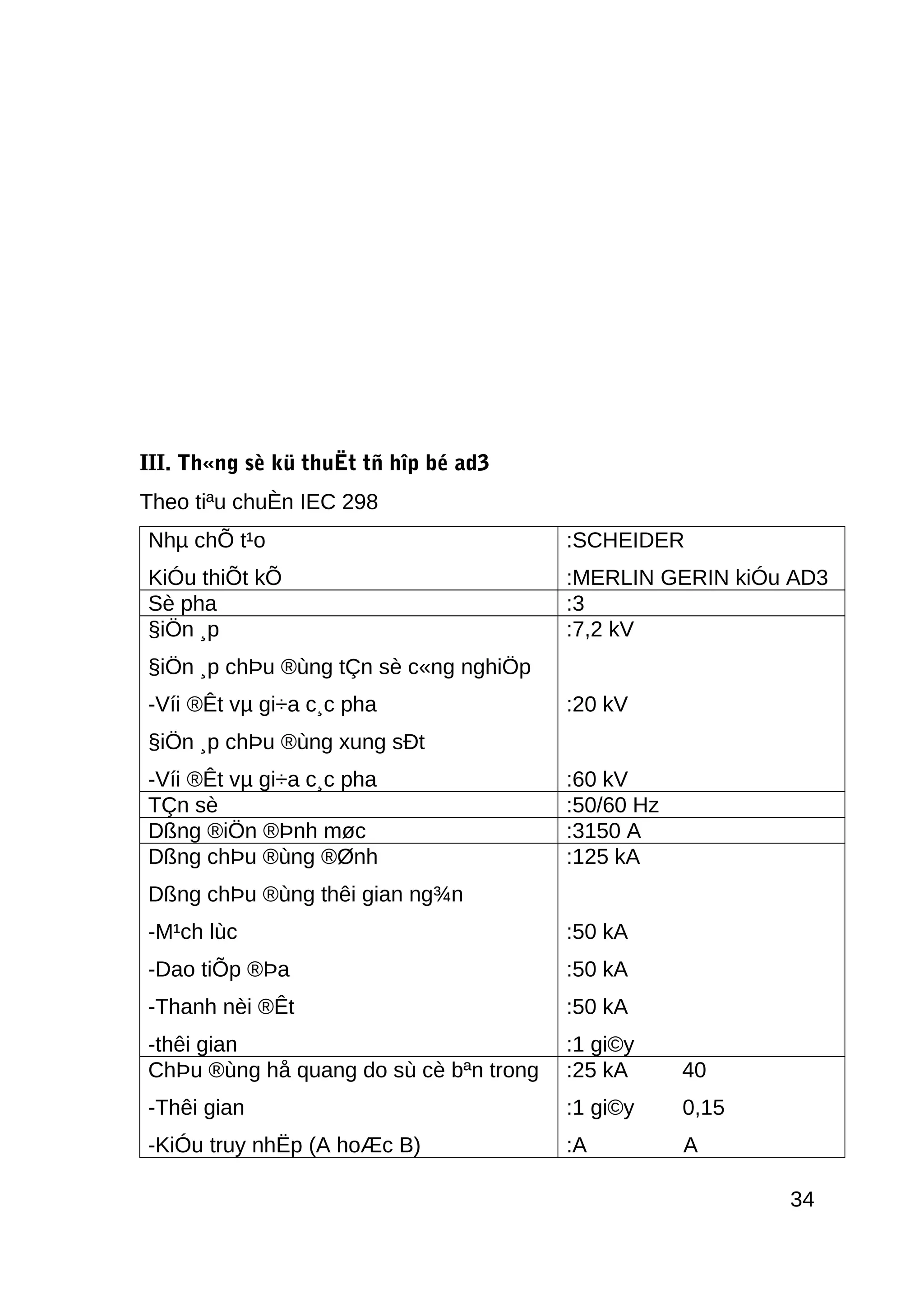 III. Th«ng sè kü thuËt tñ hîp bé ad3
Theo tiªu chuÈn IEC 298
Nhµ chÕ t¹o
KiÓu thiÕt kÕ
:SCHEIDER
:MERLIN GERIN kiÓu AD3
Sè pha :3
§iÖn ¸p
§iÖn ¸p chÞu ®ùng tÇn sè c«ng nghiÖp
-Víi ®Êt vµ gi÷a c¸c pha
§iÖn ¸p chÞu ®ùng xung sÐt
-Víi ®Êt vµ gi÷a c¸c pha
:7,2 kV
:20 kV
:60 kV
TÇn sè :50/60 Hz
Dßng ®iÖn ®Þnh møc :3150 A
Dßng chÞu ®ùng ®Ønh
Dßng chÞu ®ùng thêi gian ng¾n
-M¹ch lùc
-Dao tiÕp ®Þa
-Thanh nèi ®Êt
-thêi gian
:125 kA
:50 kA
:50 kA
:50 kA
:1 gi©y
ChÞu ®ùng hå quang do sù cè bªn trong
-Thêi gian
-KiÓu truy nhËp (A hoÆc B)
:25 kA 40
:1 gi©y 0,15
:A A
34
 