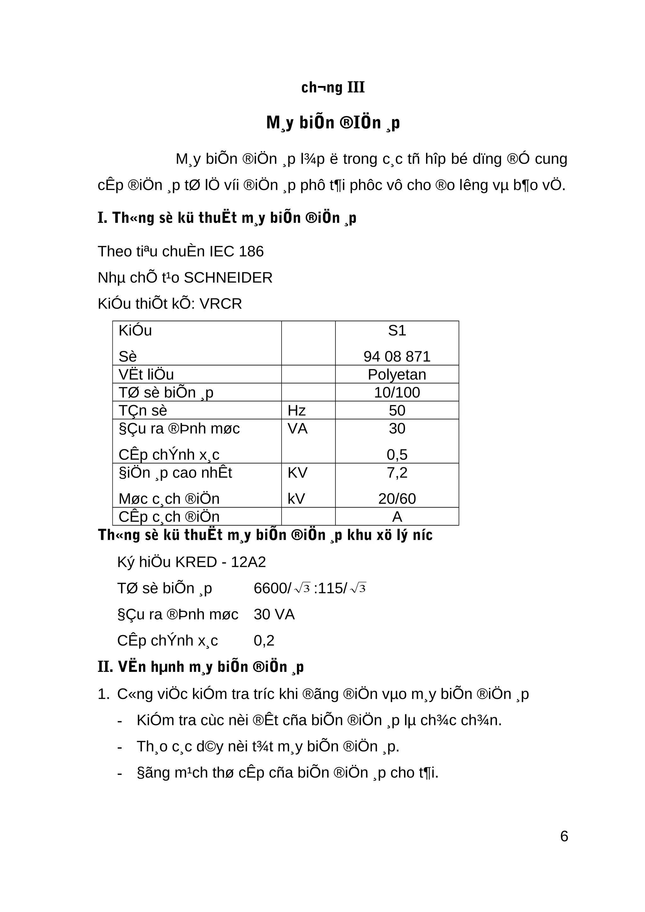 ch¬ng III
M¸y biÕn ®IÖn ¸p
M¸y biÕn ®iÖn ¸p l¾p ë trong c¸c tñ hîp bé dïng ®Ó cung
cÊp ®iÖn ¸p tØ lÖ víi ®iÖn ¸p phô t¶i phôc vô cho ®o lêng vµ b¶o vÖ.
I. Th«ng sè kü thuËt m¸y biÕn ®iÖn ¸p
Theo tiªu chuÈn IEC 186
Nhµ chÕ t¹o SCHNEIDER
KiÓu thiÕt kÕ: VRCR
KiÓu
Sè
S1
94 08 871
VËt liÖu Polyetan
TØ sè biÕn ¸p 10/100
TÇn sè Hz 50
§Çu ra ®Þnh møc
CÊp chÝnh x¸c
VA 30
0,5
§iÖn ¸p cao nhÊt
Møc c¸ch ®iÖn
KV
kV
7,2
20/60
CÊp c¸ch ®iÖn A
Th«ng sè kü thuËt m¸y biÕn ®iÖn ¸p khu xö lý níc
Ký hiÖu KRED - 12A2
TØ sè biÕn ¸p 6600/ 3 :115/ 3
§Çu ra ®Þnh møc 30 VA
CÊp chÝnh x¸c 0,2
II. VËn hµnh m¸y biÕn ®iÖn ¸p
1. C«ng viÖc kiÓm tra tríc khi ®ãng ®iÖn vµo m¸y biÕn ®iÖn ¸p
- KiÓm tra cùc nèi ®Êt cña biÕn ®iÖn ¸p lµ ch¾c ch¾n.
- Th¸o c¸c d©y nèi t¾t m¸y biÕn ®iÖn ¸p.
- §ãng m¹ch thø cÊp cña biÕn ®iÖn ¸p cho t¶i.
6
 