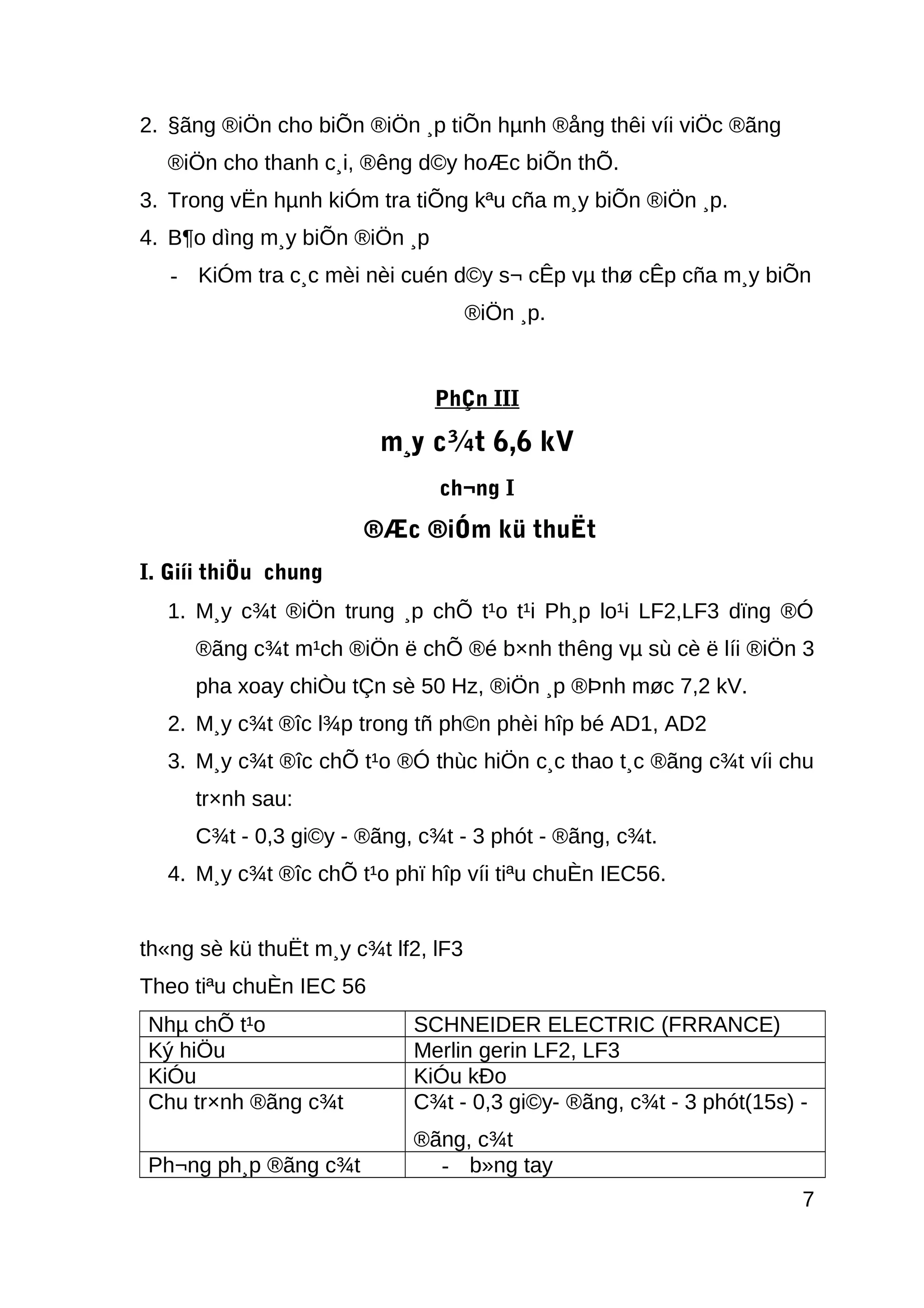 2. §ãng ®iÖn cho biÕn ®iÖn ¸p tiÕn hµnh ®ång thêi víi viÖc ®ãng
®iÖn cho thanh c¸i, ®êng d©y hoÆc biÕn thÕ.
3. Trong vËn hµnh kiÓm tra tiÕng kªu cña m¸y biÕn ®iÖn ¸p.
4. B¶o dìng m¸y biÕn ®iÖn ¸p
- KiÓm tra c¸c mèi nèi cuén d©y s¬ cÊp vµ thø cÊp cña m¸y biÕn
®iÖn ¸p.
PhÇn III
m¸y c¾t 6,6 kV
ch¬ng I
®Æc ®iÓm kü thuËt
I. Giíi thiÖu chung
1. M¸y c¾t ®iÖn trung ¸p chÕ t¹o t¹i Ph¸p lo¹i LF2,LF3 dïng ®Ó
®ãng c¾t m¹ch ®iÖn ë chÕ ®é b×nh thêng vµ sù cè ë líi ®iÖn 3
pha xoay chiÒu tÇn sè 50 Hz, ®iÖn ¸p ®Þnh møc 7,2 kV.
2. M¸y c¾t ®îc l¾p trong tñ ph©n phèi hîp bé AD1, AD2
3. M¸y c¾t ®îc chÕ t¹o ®Ó thùc hiÖn c¸c thao t¸c ®ãng c¾t víi chu
tr×nh sau:
C¾t - 0,3 gi©y - ®ãng, c¾t - 3 phót - ®ãng, c¾t.
4. M¸y c¾t ®îc chÕ t¹o phï hîp víi tiªu chuÈn IEC56.
th«ng sè kü thuËt m¸y c¾t lf2, lF3
Theo tiªu chuÈn IEC 56
Nhµ chÕ t¹o SCHNEIDER ELECTRIC (FRRANCE)
Ký hiÖu Merlin gerin LF2, LF3
KiÓu KiÓu kÐo
Chu tr×nh ®ãng c¾t C¾t - 0,3 gi©y- ®ãng, c¾t - 3 phót(15s) -
®ãng, c¾t
Ph¬ng ph¸p ®ãng c¾t - b»ng tay
7
 