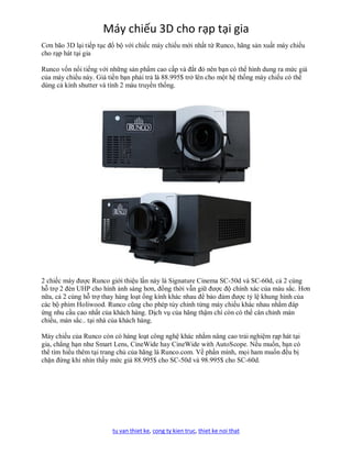 Máy chiếu 3D cho rạp tại gia
Cơn bão 3D lại tiếp tục đổ bộ với chiếc máy chiếu mới nhất từ Runco, hãng sản xuất máy chiếu
cho rạp hát tại gia

Runco vốn nổi tiếng với những sản phẩm cao cấp và đắt đỏ nên bạn có thể hình dung ra mức giá
của máy chiếu này. Giá tiền bạn phải trả là 88.995$ trở lên cho một hệ thống máy chiếu có thể
dùng cả kính shutter và tính 2 màu truyền thống.




2 chiếc máy được Runco giới thiệu lần này là Signature Cinema SC-50d và SC-60d, cả 2 cùng
hỗ trợ 2 đèn UHP cho hình ảnh sáng hơn, đồng thời vẫn giữ được độ chính xác của màu sắc. Hơn
nữa, cả 2 cùng hỗ trợ thay hàng loạt ống kính khác nhau để bảo đảm được tỷ lệ khung hình của
các bộ phim Holiwood. Runco cũng cho phép tùy chỉnh từng máy chiếu khác nhau nhằm đáp
ứng nhu cầu cao nhất của khách hàng. Dịch vụ của hãng thậm chí còn có thể cân chỉnh màn
chiếu, màn sắc.. tại nhà của khách hàng.

Máy chiếu của Runco còn có hàng loạt công nghệ khác nhằm nâng cao trải nghiệm rạp hát tại
gia, chẳng hạn như Smart Lens, CineWide hay CineWide with AutoScope. Nếu muốn, bạn có
thể tìm hiểu thêm tại trang chủ của hãng là Runco.com. Về phần mình, mọi ham muốn đều bị
chặn đứng khi nhìn thấy mức giá 88.995$ cho SC-50d và 98.995$ cho SC-60d.




                        tu van thiet ke, cong ty kien truc, thiet ke noi that
 