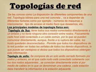 Topologías de red Se las conoce como La disposición de diferentes componentes de una red .Topología idónea para una red concreta ,  va a depender de diferentes factores como por ejemplo ; números de maquinas a interconectar , tipo de acceso al medio fisco que deseemos, etc . Los principales modelos de topología física son: Topología de Bus :   tiene todos sus nodos conectados directamente a un enlace y no tiene ninguna otra conexión entre nodos. Físicamente cada host está conectado a un cable común, por lo que se pueden comunicar directamente, aunque, frente a la ruptura del cable, los hosts quedarán desconectados . Permite que todos los dispositivos de la red puedan ver todas las señales de todos los demás dispositivos, lo que puede ser ventajoso si desea que todos los dispositivos obtengan esta información  . Topología de anillo :   Se   compone de un solo anillo cerrado formado por nodos y enlaces, en el que cada nodo está conectado solamente con los dos nodos adyacentes , se conectan directamente entre sí por medio de cables en lo que se denominan una cadena ,cada estación debe transferir la información a la estación adyacente   