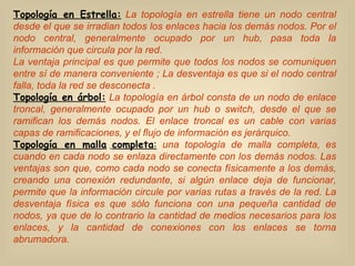Topología en Estrella:   La topología en estrella tiene un nodo central desde el que se irradian todos los enlaces hacia los demás nodos. Por el nodo central, generalmente ocupado por un hub, pasa toda la información que circula por la red. La ventaja principal es que permite que todos los nodos se comuniquen entre sí de manera conveniente ; La desventaja es que si el nodo central falla, toda la red se desconecta . Topología en árbol:   La   topología en árbol consta de un nodo de enlace troncal, generalmente ocupado por un hub o switch, desde el que se ramifican los demás nodos. El enlace troncal es un cable con varias capas de ramificaciones, y el flujo de información es jerárquico. Topología en malla   completa :   una topología de malla completa, es cuando en cada nodo se enlaza directamente con los demás nodos. Las ventajas son que, como cada nodo se conecta físicamente a los demás, creando una conexión redundante, si algún enlace deja de funcionar, permite que la información circule por varias rutas a través de la red. La desventaja física es que sólo funciona con una pequeña cantidad de nodos, ya que de lo contrario la cantidad de medios necesarios para los enlaces, y la cantidad de conexiones con los enlaces se torna abrumadora.  