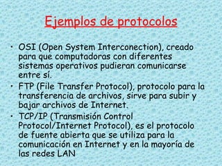 Ejemplos de protocolos OSI (Open System Interconection), creado para que computadoras con diferentes sistemas operativos pudieran comunicarse entre sí. FTP (File Transfer Protocol), protocolo para la transferencia de archivos, sirve para subir y bajar archivos de Internet.  TCP/IP (Transmisión Control Protocol/Internet Protocol), es el protocolo de fuente abierta que se utiliza para la comunicación en Internet y en la mayoría de las redes LAN  