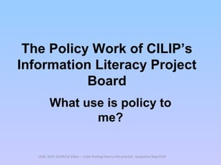The Policy Work of CILIP’s
Information Literacy Project
Board
What use is policy to
me?
LILAC 2014 23/04/14 10am – 11am Putting theory into practice Jacqueline May CILIP
 
