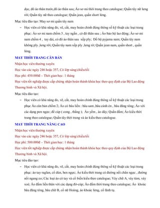 dọc, đô áo thân trước,đô áo thân sau; Áo sơ mi thời trang theo catalogue; Quần tây nữ lưng
rời; Quần tây nữ theo catalogue; Quần jean, quần short lửng.
Mục tiêu đào tạo: May sơ mi quần tây nam
- Học viên có khả năng đo, vẽ, cắt, may hoàn chỉnh đúng thông số kỹ thuật các loại trang
phục: Áo sơ mi nam chồm 3 , tay ngắn , có đô thân sau ; Áo bảo hộ lao động; Áo sơ mi
nam chồm 4 , tay dài, có đô áo thân sau xếp ply; Đồ bộ pyjama nam; Quần tây nam
không ply ,lưng rời; Quần tây nam xếp ply ,lưng rờ; Quần jean nam, quần short , quần
lửng.
MAY THỜI TRANG CĂN BẢN
Nhận học viên thường xuyên
Học vào các ngày 246 hoặc 357, Có lớp sáng/chiều/tối
Học phí: 450.000đ – Thời gian học: 1 tháng
Học viên tốt nghiệp được cấp chứng nhận hoàn thành khóa học theo quy định của Bộ Lao động
Thương binh và Xã hội.
Mục tiêu đào tạo:
- Học viên có khả năng đo, vẽ, cắt, may hoàn chỉnh đúng thông số kỹ thuật các loại trang
phục Áo căn bản chồm 2; Áo có bâu liền : bâu sam ,bâu cánh én , bâu đăng tông; Áo với
các dạng pen ngực; đề cúp ( cong , thẳng ); Áo yếm , áo dây; Quần đầm; Áo kiểu thời
trang theo catalogue; Quần tây thời trang và áo kiểu theo catalogue.
MAY THỜI TRANG NÂNG CAO
Nhận học viên thường xuyên
Học vào các ngày 246 hoặc 357, Có lớp sáng/chiều/tối
Học phí: 500.000đ – Thời gian học: 1 tháng
Học viên tốt nghiệp được cấp chứng nhận hoàn thành khóa học theo quy định của Bộ Lao động
Thương binh và Xã hội.
Mục tiêu đào tạo:
- Học viên có khả năng đo, vẽ, cắt, may hoàn chỉnh đúng thông số kỹ thuật các loại trang
phục: áo tay raglan, cổ dún, ben ngực; Áo kiểu thời trang có đường nối chân ngực , đường
nối ngang eo; Các loại áo có tay và cổ biến kiểu theo catalogue; Váy chữ A, váy túm, váy
xoè; Áo đầm liền thân với các dạng đờ-cúp; Áo đầm thời trang theo catalogue; Áo khoác
bâu đăng tông, bâu chữ B, cổ nữ Hoàng, áo khoác lửng, cổ lãnh tụ.
 