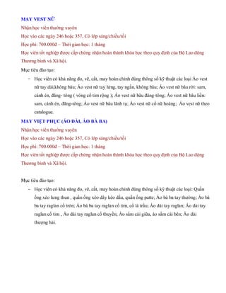 MAY VEST NỮ
Nhận học viên thường xuyên
Học vào các ngày 246 hoặc 357, Có lớp sáng/chiều/tối
Học phí: 700.000đ – Thời gian học: 1 tháng
Học viên tốt nghiệp được cấp chứng nhận hoàn thành khóa học theo quy định của Bộ Lao động
Thương binh và Xã hội.
Mục tiêu đào tạo:
- Học viên có khả năng đo, vẽ, cắt, may hoàn chỉnh đúng thông số kỹ thuật các loại Áo vest
nữ tay dài,không bâu; Áo vest nữ tay lửng, tay ngắn, không bâu; Áo vest nữ bâu rời: sam,
cánh én, đăng- tông ( vòng cổ tim rộng ); Áo vest nữ bâu đăng-tông; Áo vest nữ bâu liền:
sam, cánh én, đăng-tông; Áo vest nữ bâu lãnh tụ; Áo vest nữ cổ nữ hoàng; Áo vest nữ theo
catalogue.
MAY VIỆT PHỤC (ÁO DÀI, ÁO BÀ BA)
Nhận học viên thường xuyên
Học vào các ngày 246 hoặc 357, Có lớp sáng/chiều/tối
Học phí: 700.000đ – Thời gian học: 1 tháng
Học viên tốt nghiệp được cấp chứng nhận hoàn thành khóa học theo quy định của Bộ Lao động
Thương binh và Xã hội.
Mục tiêu đào tạo:
- Học viên có khả năng đo, vẽ, cắt, may hoàn chỉnh đúng thông số kỹ thuật các loại: Quần
ống xéo lưng thun , quần ống xéo dây kéo dấu, quần ống patte; Áo bà ba tay thường; Áo bà
ba tay raglan cổ tròn; Áo bà ba tay raglan cổ tim, cổ lá trầu; Áo dài tay raglan; Áo dài tay
raglan cổ tim , Áo dài tay raglan cổ thuyền; Áo sẩm cài giữa, áo sẩm cài bên; Áo dài
thượng hải.
 