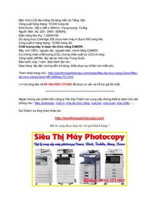 Màn hình LCD đen trắng 05 dòng hiển thị Tiếng Việt. 
Công suất hàng tháng: 10.000 trang A4 
Kích thước: 390 x 368 x 360mm. Trọng lượng: 13,4kg. 
Nguồn điện: AC 220 - 240V: 50/60Hz. 
Điện năng tiêu thụ: 1,32kWh/W. 
Sử dụng mực Cartridge 328 (mực kèm máy in được 450 trang A4). 
Công suất in hàng tháng: 10.000 trang A4. 
Chất lượng máy in laser đa chức năng CANON : 
Máy mới 100%, nguyên đai, nguyên kiện, chính hãng CANON. 
Có chứng nhận chất lượng (CQ), chứng nhận xuất xứ (CO) rõ ràng. 
Công nghệ JAPAN, lắp ráp tại nhà máy Trung Quốc. 
Bảo hành máy 1 năm. Bảo hành tận nơi. 
Giao hàng, lắp đặt, hướng dẫn sử dụng, khắc phục sự cố tận nơi miễn phí. 
Tham khảo trang chủ : http://sieuthimayphotocopy.com/shops/May-da-chuc-nang-Canon/May-da- 
chuc-nang-Canon-MF-4890dw-731.html 
>>>Vui lòng liên hệ Mr Việt 0933 375 902 để được tư vấn và hỗ trợ giá tốt nhất. 
*********************************************************** 
Ngoài những sản phẩm trên công ty Tân Đại Thành còn cung cấp những thiết bị dành cho văn 
phòng như : Máy photocopy, máy in, máy đa chức năng, máy fax, máy scan, máy chiếu ….. 
Quí khách vui lòng tham khảo tại : 
http://sieuthimayphotocopy.com/ 
Rất hi vọng được hợp tác với quí khách hàng ! 
 