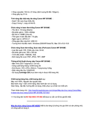 + Khay cassette: 150 tờ x 01 khay (định lượng 60 đến 163gsm). 
+ Khay giấy tay 01 tờ. 
Tính năng đặc biệt máy đa năng Canon MF 3010AE : 
- Quét 1 lần sao chụp nhiều lần. 
- Copy 2 trong 1, copy cỡ thẻ ID. 
Chức năng in laser đen trắng Canon MF 3010AE: 
- Tốc độ in: 18 trang A4/phút. 
- Độ phân giải in: 1200 x 600dpi 
- Bộ nhớ in: 64MB (chia sẻ) 
- Thời gian in bản đầu tiên: 7.8 giây 
- Ngôn ngữ in: UFR II LT 
- Cổng giao tiếp máy tính: USB 2.0 
- Tương thích hệ điều hành: Windows 2000/XP/Vista/7/8, Mac OS v10.0-10.8 
Chức năng Scan đen trắng, Scan màu (Pull scan) Canon MF 3010AE: 
- Loại đèn quét: CIS, Chiều sâu màu: 24-bit 
- Độ phân giải scan: 300 x 300 dpi 
- Trình điều khiển: TAIWAN, WIA 
- Định dạng file scan: PDF, JPEG, TIFF, BMP 
Thông số kỹ thuật chung máy Canon MF 3010AE : 
- Màn hình LED 7 segment (1 con số) 
- Công suất hàng tháng: 8.000 trang A4 
- Kích thước: 372 x 276 x 254mm. Trọng lượng: 8,2kg. 
- Điện năng tiêu thụ: 0,6kWh/W 
- Sử dụng Cartridge 325 (mực kèm máy in được 450 trang A4) 
Chất lượng hàng hóa, chất lượng dịch vụ : 
Máy mới 100%. Nguyên đai nguyên kiện. 
Bảo hành máy 1 năm chính hãng. Bảo hành tận nơi sử dụng. 
Giao hàng , lắp đặt, hướng dẫn sử dụng, khắc phục sự cố tận nơi miễn phí. 
Tham khảo trang chủ : http://sieuthimayphotocopy.com/shops/May-da-chuc-nang-Canon/May-in- 
laser-da-chuc-nang-Canon-MF-3010AE-727.html 
>>>Vui lòng liên hệ Mr Việt 0933 375 902 để được tư vấn và hỗ trợ giá tốt nhất. 
*********************************************************** 
Máy đa chức năng Canon MF 4820D thiết bị đa năng lý tưởng cho gia đình và văn phòng nhỏ, 
có công suất sử dụng ít. 
 