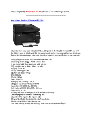 >>>Vui lòng liên hệ Mr Việt 0933 375 902 để được tư vấn và hỗ trợ giá tốt nhất. 
*********************************************************** 
Máy in laser đa năng HP Laserjet M127Fn 
Máy in đa chức năng laser trắng đen khổ A4.Dòng máy in đa năng đời mới của HP, cấu hình 
đầy đủ tính năng và dễ dàng cài đặt việc sao chụp cũng như in ấn, scan và fax, bạn dễ dàng in 
ấn từ chiếc điện thoại thông minh, máy tính bảng, máy tính xách tay để phục vụ cho công việc. 
Thông số kỹ thuật chi tiết HP LaserJet Pro MFP M127fn: 
Chức năng chuẩn: Copy – Print – Scan – Fax 
In qua mạng LAN, Scan qua mạng LAN: có sẵn 
ADF (nạp bản gốc tự động : 35 tờ) : có sẵn 
Khổ giấy tối đa: A4 
Tốc độ: 20 trang/phút A4 
Độ phân giải: 600 x 600dpi 
CPU: 600MHz 
Bộ nhớ: 128Mb 
Zoom: 25-400% 
Khay giấy vào: 01 khay * 150 tờ 
Cổng giao tiếp chuẩn: USB 2.0, RJ-45 
Nguồn điện: AC 220-240V, 50-60Hz 
Kích thước (W*D*H): 420 x 365 x 309 mm 
Trọng lượng: 9.1 kg 
Sử dụng hộp mực (Cartridge) CF283A (khoảng 1.500trang) 
Chất lượng máy in laser đa chức năng HP : 
Máy mới 100%, nguyên đai, nguyên kiện. 
Công nghệ JAPAN, lắp ráp tại nhà máy Trung Quốc. 
Bảo hành máy 1 năm. Bảo hành tận nơi. 
Giao hàng, lắp đặt, hướng dẫn sử dụng, khắc phục sự cố tận nơi miễn phí. 
 