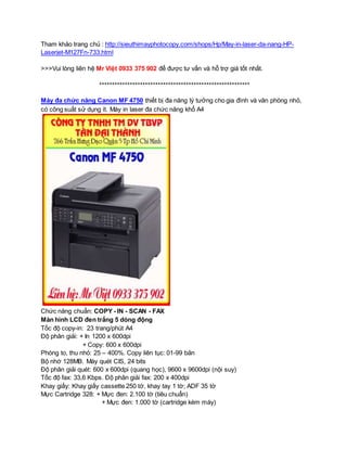 Tham khảo trang chủ : http://sieuthimayphotocopy.com/shops/Hp/May-in-laser-da-nang-HP-Laserjet- 
M127Fn-733.html 
>>>Vui lòng liên hệ Mr Việt 0933 375 902 để được tư vấn và hỗ trợ giá tốt nhất. 
*********************************************************** 
Máy đa chức năng Canon MF 4750 thiết bị đa năng lý tưởng cho gia đình và văn phòng nhỏ, 
có công suất sử dụng ít. Máy in laser đa chức năng khổ A4 
Chức năng chuẩn: COPY - IN - SCAN - FAX 
Màn hình LCD đen trắng 5 dòng động 
Tốc độ copy-in: 23 trang/phút A4 
Độ phân giải: + In 1200 x 600dpi 
+ Copy: 600 x 600dpi 
Phóng to, thu nhỏ: 25 – 400%. Copy liên tục: 01-99 bản 
Bộ nhớ 128MB. Máy quét CIS, 24 bits 
Độ phân giải quét: 600 x 600dpi (quang học), 9600 x 9600dpi (nội suy) 
Tốc độ fax: 33,6 Kbps. Độ phân giải fax: 200 x 400dpi 
Khay giấy: Khay giấy cassette 250 tờ, khay tay 1 tờ; ADF 35 tờ 
Mực Cartridge 328: + Mực đen: 2.100 tờ (tiêu chuẩn) 
+ Mực đen: 1.000 tờ (cartridge kèm máy) 
 
