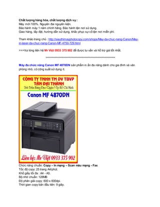 Chất lượng hàng hóa, chất lượng dịch vụ : 
Máy mới 100%. Nguyên đai nguyên kiện. 
Bảo hành máy 1 năm chính hãng. Bảo hành tận nơi sử dụng. 
Giao hàng, lắp đặt, hướng dẫn sử dụng, khắc phục sự cố tận nơi miễn phí. 
Tham khảo trang chủ : http://sieuthimayphotocopy.com/shops/May-da-chuc-nang-Canon/May-in- 
laser-da-chuc-nang-Canon-MF-4750-729.html 
>>>Vui lòng liên hệ Mr Việt 0933 375 902 để được tư vấn và hỗ trợ giá tốt nhất. 
*********************************************************** 
Máy đa chức năng Canon MF 4870DN sản phẩm in ấn đa năng dành cho gia đình và văn 
phòng nhỏ, có công suất sử dụng ít. 
Chức năng chuẩn: Copy – In mạng – Scan màu mạng - Fax 
Tốc độ copy: 25 trang A4/phút. 
Khổ giấy tối đa : A4 - A5. 
Bộ nhớ chuẩn: 128MB 
Độ phân giải copy: 600 x 600dpi. 
Thời gian copy bản đầu tiên: 9 giây. 
 
