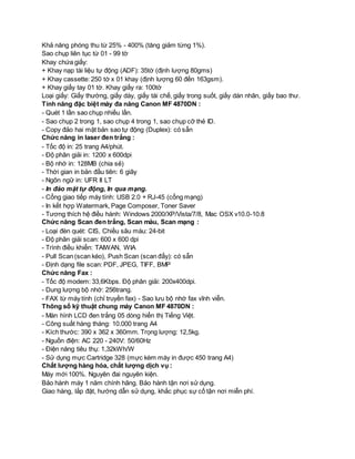 Khả năng phóng thu từ 25% - 400% (tăng giảm từng 1%). 
Sao chụp liên tục từ 01 - 99 tờ 
Khay chứa giấy: 
+ Khay nạp tài liệu tự động (ADF): 35tờ (định lượng 80gms) 
+ Khay cassette: 250 tờ x 01 khay (định lượng 60 đến 163gsm). 
+ Khay giấy tay 01 tờ. Khay giấy ra: 100tờ 
Loại giấy: Giấy thường, giấy dày, giấy tái chế, giấy trong suốt, giấy dán nhãn, giấy bao thư. 
Tính năng đặc biệt máy đa năng Canon MF 4870DN : 
- Quét 1 lần sao chụp nhiều lần. 
- Sao chụp 2 trong 1, sao chụp 4 trong 1, sao chụp cỡ thẻ ID. 
- Copy đảo hai mặt bản sao tự động (Duplex): có sẵn 
Chức năng in laser đen trắng : 
- Tốc độ in: 25 trang A4/phút. 
- Độ phân giải in: 1200 x 600dpi 
- Bộ nhớ in: 128MB (chia sẻ) 
- Thời gian in bản đầu tiên: 6 giây 
- Ngôn ngữ in: UFR II LT 
- In đảo mặt tự động, In qua mạng. 
- Cổng giao tiếp máy tính: USB 2.0 + RJ-45 (cổng mạng) 
- In kết hợp Watermark, Page Composer, Toner Saver 
- Tương thích hệ điều hành: Windows 2000/XP/Vista/7/8, Mac OSX v10.0-10.8 
Chức năng Scan đen trắng, Scan màu, Scan mạng : 
- Loại đèn quét: CIS, Chiều sâu màu: 24-bit 
- Độ phân giải scan: 600 x 600 dpi 
- Trình điều khiển: TAIWAN, WIA 
- Pull Scan (scan kéo), Push Scan (scan đẩy): có sẵn 
- Định dạng file scan: PDF, JPEG, TIFF, BMP 
Chức năng Fax : 
- Tốc độ modem: 33,6Kbps. Độ phân giải: 200x400dpi. 
- Dung lượng bộ nhớ: 256trang. 
- FAX từ máy tính (chỉ truyền fax) - Sao lưu bộ nhớ fax vĩnh viễn. 
Thông số kỹ thuật chung máy Canon MF 4870DN : 
- Màn hình LCD đen trắng 05 dòng hiển thị Tiếng Việt. 
- Công suất hàng tháng: 10.000 trang A4 
- Kích thước: 390 x 362 x 360mm. Trọng lượng: 12,5kg. 
- Nguồn điện: AC 220 - 240V: 50/60Hz 
- Điện năng tiêu thụ: 1,32kWh/W 
- Sử dụng mực Cartridge 328 (mực kèm máy in được 450 trang A4) 
Chất lượng hàng hóa, chất lượng dịch vụ : 
Máy mới 100%. Nguyên đai nguyên kiện. 
Bảo hành máy 1 năm chính hãng. Bảo hành tận nơi sử dụng. 
Giao hàng, lắp đặt, hướng dẫn sử dụng, khắc phục sự cố tận nơi miễn phí. 
 