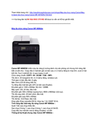Tham khảo trang chủ : http://sieuthimayphotocopy.com/shops/May-da-chuc-nang-Canon/May-in- 
laser-da-chuc-nang-Canon-MF-4870DN-730.html 
>>>Vui lòng liên hệ Mr Việt 0933 375 902 để được tư vấn và hỗ trợ giá tốt nhất. 
*********************************************************** 
Máy đa chức năng Canon MF 4890dw. 
Canon MF 4890DW chiếc máy đa năng lý tưởng dành cho văn phòng với nhưng tính năng đặt 
biết có sẵn như : Copy đảo 2 mặt bản gốc và bản sao, in 2 mặt tự động từ máy tính, scan 2 mặt 
khổ A4, Fax 2 mặt khổ A4, in qua mạng, in wifi…. 
Chức năng chuẩn: COPY - IN - SCAN - FAX - WIFI. 
Tốc độ in: 25 trang/phút A4, in 2 mặt tự động, wireless Lan. 
Thời gian in bản đầu tiên: 6 giây. 
Màn hình LCD 05 dòng hiển thị, 
Tự động đảo mặt bản gốc (DF) và bản sao (Duplex). 
Độ phân giải in 1200 x 600dpi. Bộ nhớ: 128MB. 
Máy quét: CIS, 24 bits; đảo mặt. 
Độ phân giải: 600 x 600dpi (quang học), 9600 x 9600dpi (nội suy). 
Tốc độ copy (A4): 25 bản/ phút; đảo mặt. 
Độ phân giải copy 600 x 600dpi. 
Tốc độ fax: 33,6 Kbps; đảo mặt. 
Khay giấy Khay cassette 250 tờ, khay tay 1 tờ; DADF 50 tờ. 
Tính năng đặc biệt máy đa năng Canon MF 4890dw : 
Quét 1 lần sao chụp nhiều lần. 
Sao chụp 2 trong 1, sao chụp 4 trong 1, sao chụp cỡ thẻ ID. 
Copy đảo hai mặt bản sao tự động (Duplex): có sẵn 
Thông số kỹ thuật chung máy Canon MF 4890dw : 
 