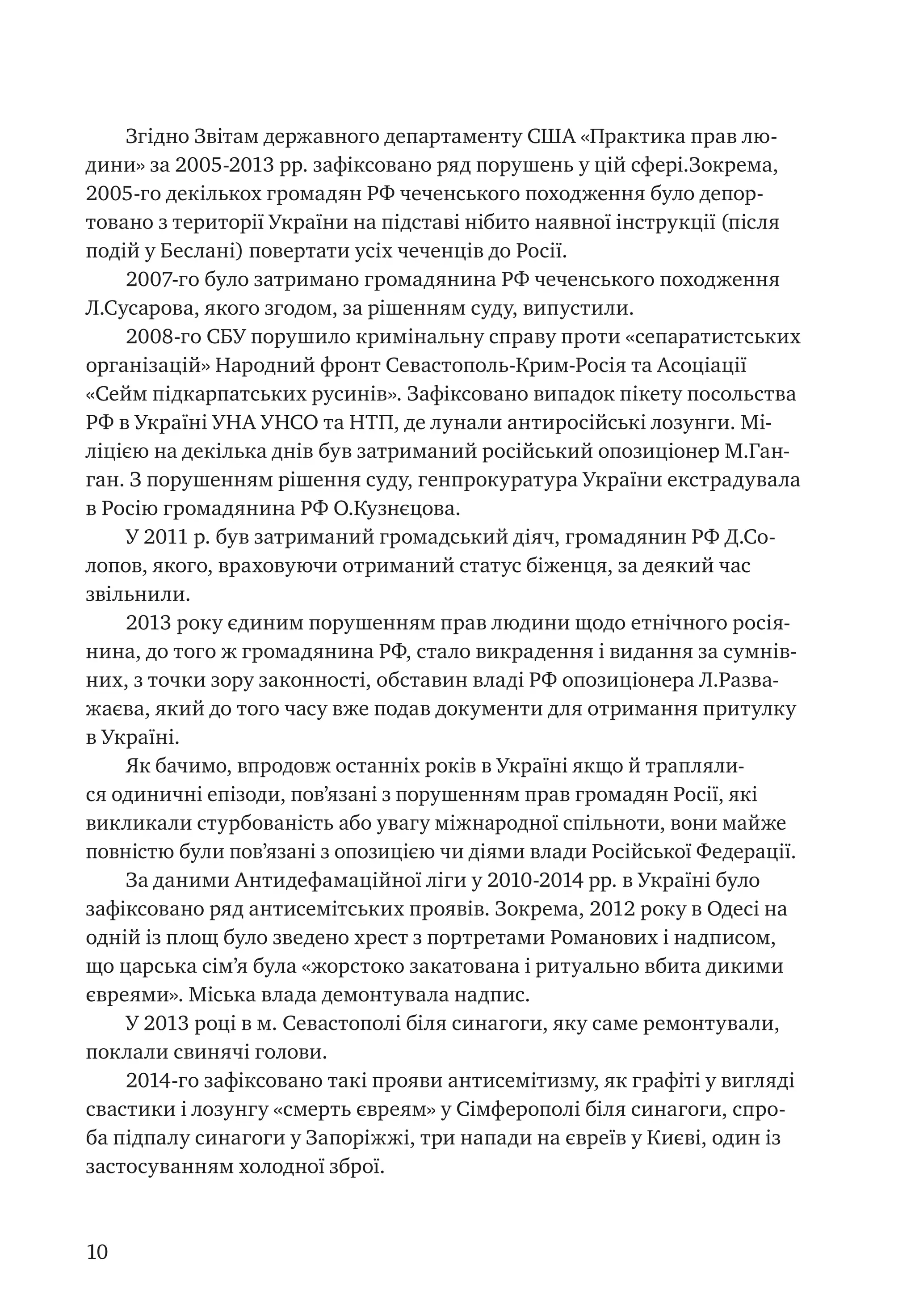 10
Згідно Звітам державного департаменту США «Практика прав лю-
дини» за 2005-2013 рр. зафіксовано ряд порушень у цій сфері.Зокрема,
2005-го декількох громадян РФ чеченського походження було депор-
товано з території України на підставі нібито наявної інструкції (після
подій у Беслані) повертати усіх чеченців до Росії.
2007-го було затримано громадянина РФ чеченського походження
Л.Сусарова, якого згодом, за рішенням суду, випустили.
2008-го СБУ порушило кримінальну справу проти «сепаратистських
організацій» Народний фронт Севастополь-Крим-Росія та Асоціації
«Сейм підкарпатських русинів». Зафіксовано випадок пікету посольства
РФ в Україні УНА УНСО та НТП, де лунали антиросійські лозунги. Мі-
ліцією на декілька днів був затриманий російський опозиціонер М.Ган-
ган. З порушенням рішення суду, генпрокуратура України екстрадувала
в Росію громадянина РФ О.Кузнєцова.
У 2011 р. був затриманий громадський діяч, громадянин РФ Д.Со-
лопов, якого, враховуючи отриманий статус біженця, за деякий час
звільнили.
2013 року єдиним порушенням прав людини щодо етнічного росія-
нина, до того ж громадянина РФ, стало викрадення і видання за сумнів-
них, з точки зору законності, обставин владі РФ опозиціонера Л.Разва-
жаєва, який до того часу вже подав документи для отримання притулку
в Україні.
Як бачимо, впродовж останніх років в Україні якщо й трапляли-
ся одиничні епізоди, пов’язані з порушенням прав громадян Росії, які
викликали стурбованість або увагу міжнародної спільноти, вони майже
повністю були пов’язані з опозицією чи діями влади Російської Федерації.
За даними Антидефамаційної ліги у 2010-2014 рр. в Україні було
зафіксовано ряд антисемітських проявів. Зокрема, 2012 року в Одесі на
одній із площ було зведено хрест з портретами Романових і надписом,
що царська сім’я була «жорстоко закатована і ритуально вбита дикими
євреями». Міська влада демонтувала надпис.
У 2013 році в м. Севастополі біля синагоги, яку саме ремонтували,
поклали свинячі голови.
2014-го зафіксовано такі прояви антисемітизму, як графіті у вигляді
свастики і лозунгу «смерть євреям» у Сімферополі біля синагоги, спро-
ба підпалу синагоги у Запоріжжі, три напади на євреїв у Києві, один із
застосуванням холодної зброї.
 