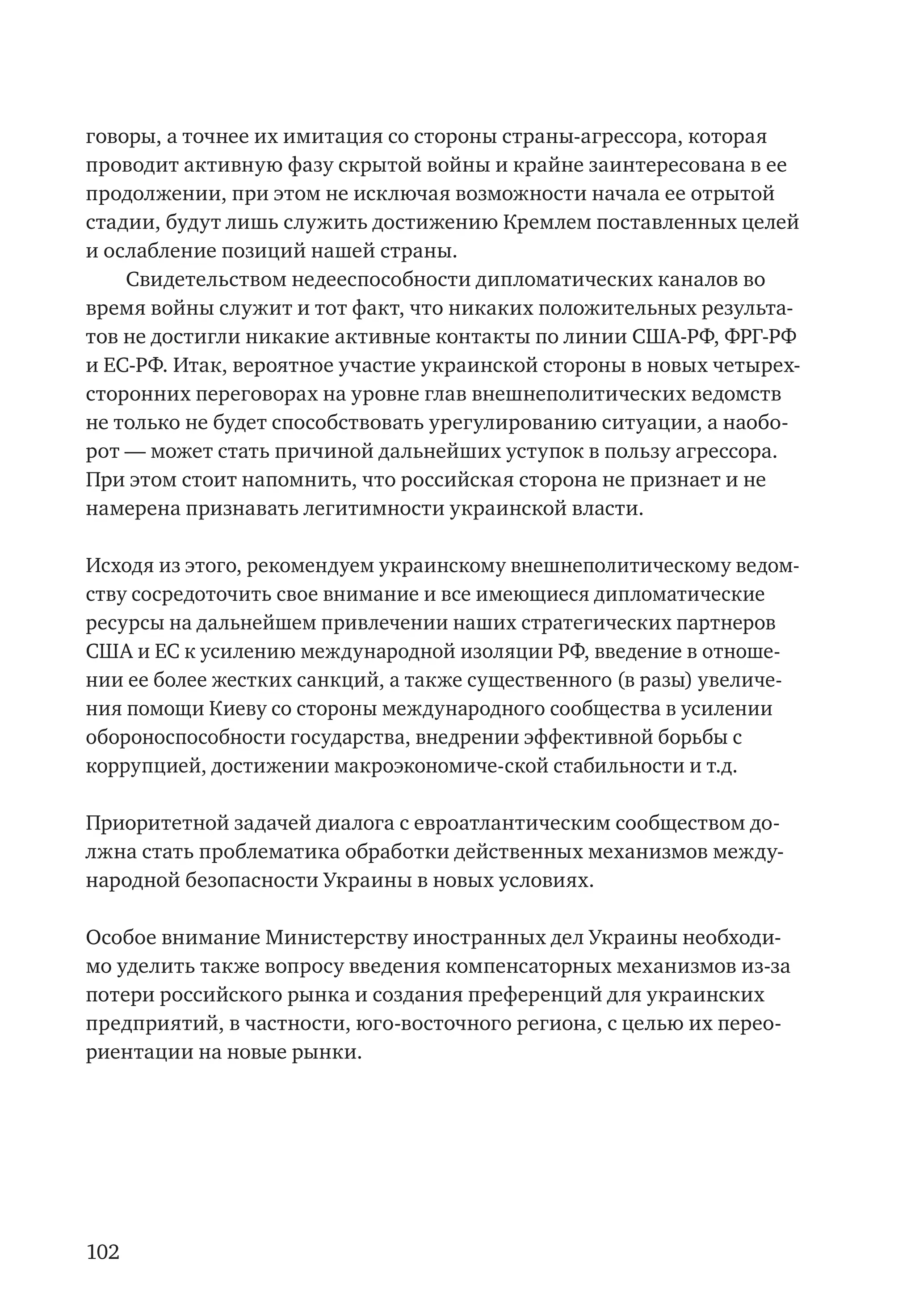 102
говоры, а точнее их имитация со стороны страны-агрессора, которая
проводит активную фазу скрытой войны и крайне заинтересована в ее
продолжении, при этом не исключая возможности начала ее отрытой
стадии, будут лишь служить достижению Кремлем поставленных целей
и ослабление позиций нашей страны.
Свидетельством недееспособности дипломатических каналов во
время войны служит и тот факт, что никаких положительных результа-
тов не достигли никакие активные контакты по линии США-РФ, ФРГ-РФ
и ЕС-РФ. Итак, вероятное участие украинской стороны в новых четырех-
сторонних переговорах на уровне глав внешнеполитических ведомств
не только не будет способствовать урегулированию ситуации, а наобо-
рот — может стать причиной дальнейших уступок в пользу агрессора.
При этом стоит напомнить, что российская сторона не признает и не
намерена признавать легитимности украинской власти.
Исходя из этого, рекомендуем украинскому внешнеполитическому ведом-
ству сосредоточить свое внимание и все имеющиеся дипломатические
ресурсы на дальнейшем привлечении наших стратегических партнеров
США и ЕС к усилению международной изоляции РФ, введение в отноше-
нии ее более жестких санкций, а также существенного (в разы) увеличе-
ния помощи Киеву со стороны международного сообщества в усилении
обороноспособности государства, внедрении эффективной борьбы с
коррупцией, достижении макроэкономиче-ской стабильности и т.д.
Приоритетной задачей диалога с евроатлантическим сообществом до-
лжна стать проблематика обработки действенных механизмов между-
народной безопасности Украины в новых условиях.
Особое внимание Министерству иностранных дел Украины необходи-
мо уделить также вопросу введения компенсаторных механизмов из-за
потери российского рынка и создания преференций для украинских
предприятий, в частности, юго-восточного региона, с целью их перео-
риентации на новые рынки.
 