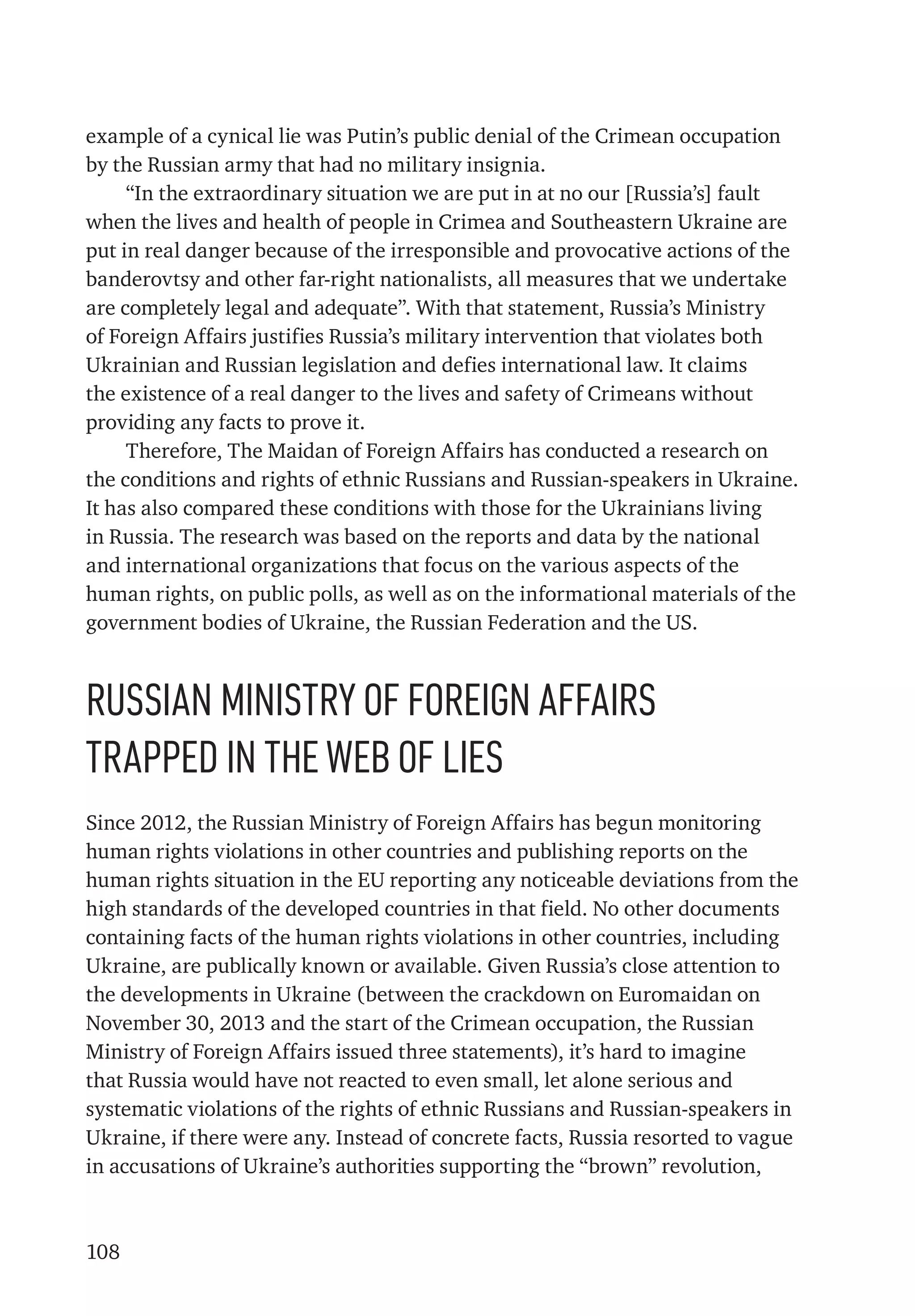 108
example of a cynical lie was Putin’s public denial of the Crimean occupation
by the Russian army that had no military insignia.
“In the extraordinary situation we are put in at no our [Russia’s] fault
when the lives and health of people in Crimea and Southeastern Ukraine are
put in real danger because of the irresponsible and provocative actions of the
banderovtsy and other far-right nationalists, all measures that we undertake
are completely legal and adequate”. With that statement, Russia’s Ministry
of Foreign Affairs justifies Russia’s military intervention that violates both
Ukrainian and Russian legislation and defies international law. It claims
the existence of a real danger to the lives and safety of Crimeans without
providing any facts to prove it.
Therefore, The Maidan of Foreign Affairs has conducted a research on
the conditions and rights of ethnic Russians and Russian-speakers in Ukraine.
It has also compared these conditions with those for the Ukrainians living
in Russia. The research was based on the reports and data by the national
and international organizations that focus on the various aspects of the
human rights, on public polls, as well as on the informational materials of the
government bodies of Ukraine, the Russian Federation and the US.
Russian Ministry of Foreign Affairs
trapped in the web of lies
Since 2012, the Russian Ministry of Foreign Affairs has begun monitoring
human rights violations in other countries and publishing reports on the
human rights situation in the EU reporting any noticeable deviations from the
high standards of the developed countries in that field. No other documents
containing facts of the human rights violations in other countries, including
Ukraine, are publically known or available. Given Russia’s close attention to
the developments in Ukraine (between the crackdown on Euromaidan on
November 30, 2013 and the start of the Crimean occupation, the Russian
Ministry of Foreign Affairs issued three statements), it’s hard to imagine
that Russia would have not reacted to even small, let alone serious and
systematic violations of the rights of ethnic Russians and Russian-speakers in
Ukraine, if there were any. Instead of concrete facts, Russia resorted to vague
in accusations of Ukraine’s authorities supporting the “brown” revolution,
 
