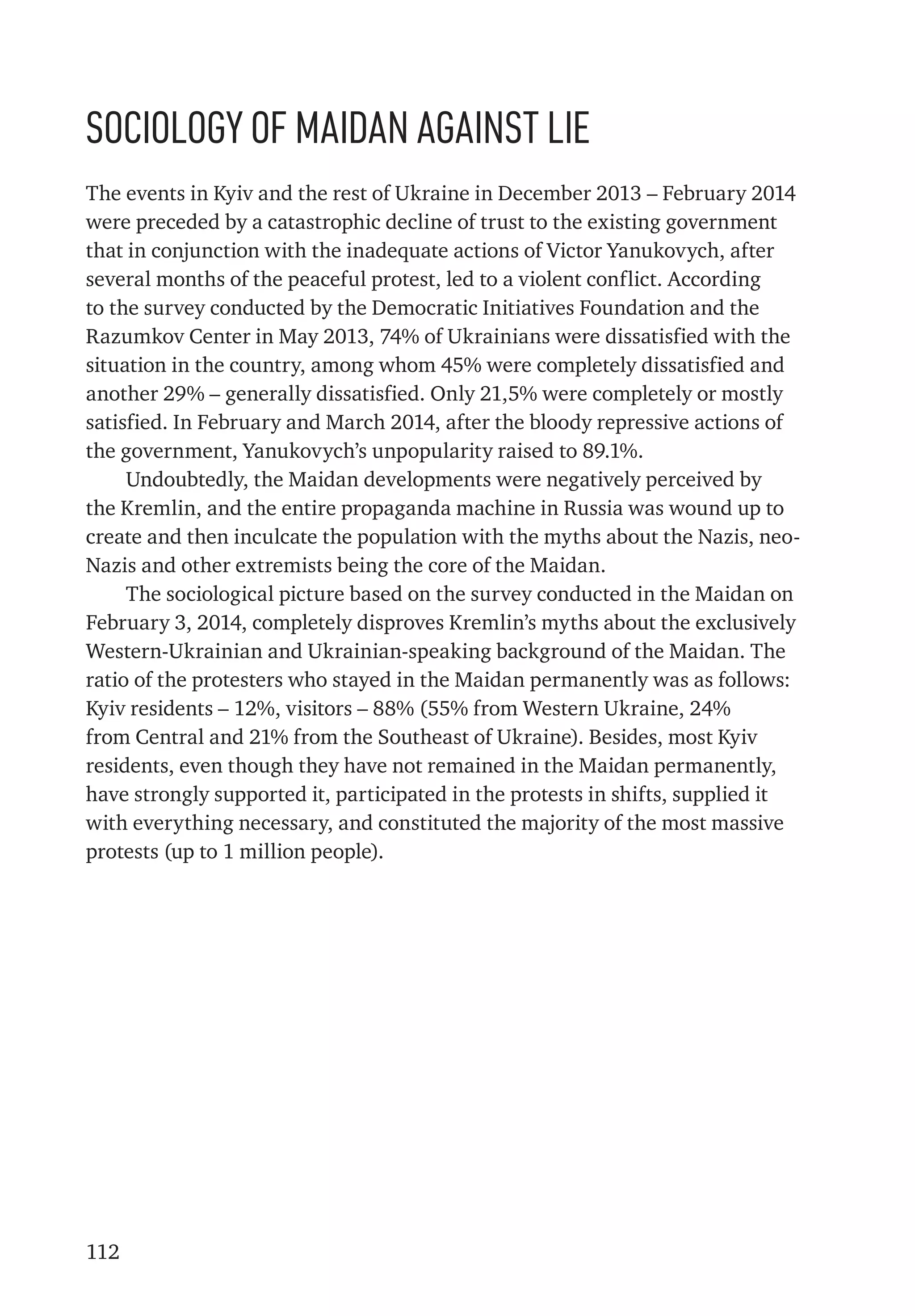 112
Sociology of Maidan against lie
The events in Kyiv and the rest of Ukraine in December 2013 – February 2014
were preceded by a catastrophic decline of trust to the existing government
that in conjunction with the inadequate actions of Victor Yanukovych, after
several months of the peaceful protest, led to a violent conflict. According
to the survey conducted by the Democratic Initiatives Foundation and the
Razumkov Center in May 2013, 74% of Ukrainians were dissatisfied with the
situation in the country, among whom 45% were completely dissatisfied and
another 29% – generally dissatisfied. Only 21,5% were completely or mostly
satisfied. In February and March 2014, after the bloody repressive actions of
the government, Yanukovych’s unpopularity raised to 89.1%.
Undoubtedly, the Maidan developments were negatively perceived by
the Kremlin, and the entire propaganda machine in Russia was wound up to
create and then inculcate the population with the myths about the Nazis, neo-
Nazis and other extremists being the core of the Maidan.
The sociological picture based on the survey conducted in the Maidan on
February 3, 2014, completely disproves Kremlin’s myths about the exclusively
Western-Ukrainian and Ukrainian-speaking background of the Maidan. The
ratio of the protesters who stayed in the Maidan permanently was as follows:
Kyiv residents – 12%, visitors – 88% (55% from Western Ukraine, 24%
from Central and 21% from the Southeast of Ukraine). Besides, most Kyiv
residents, even though they have not remained in the Maidan permanently,
have strongly supported it, participated in the protests in shifts, supplied it
with everything necessary, and constituted the majority of the most massive
protests (up to 1 million people).
 