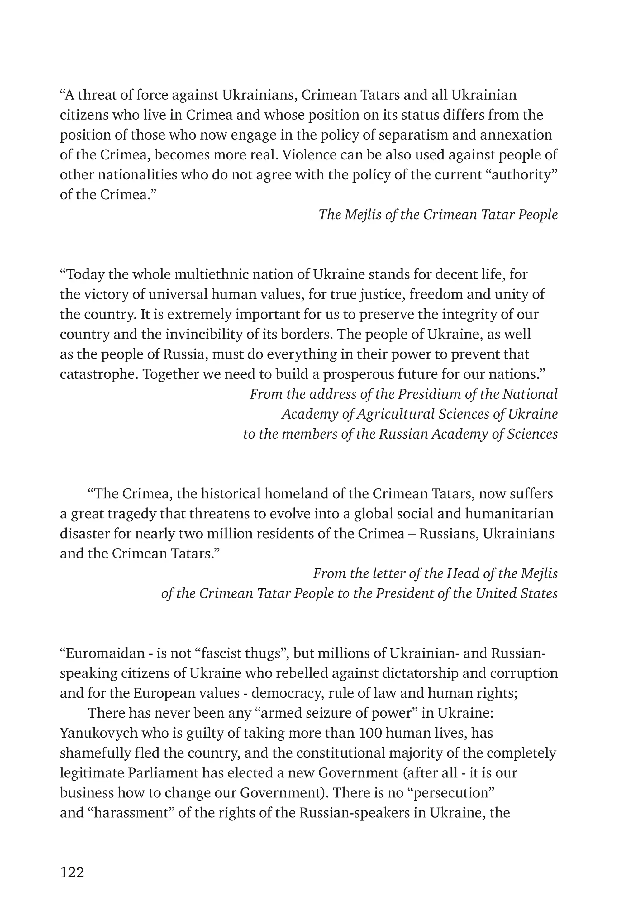 122
“A threat of force against Ukrainians, Crimean Tatars and all Ukrainian
citizens who live in Crimea and whose position on its status differs from the
position of those who now engage in the policy of separatism and annexation
of the Crimea, becomes more real. Violence can be also used against people of
other nationalities who do not agree with the policy of the current “authority”
of the Crimea.”
The Mejlis of the Crimean Tatar People
“Today the whole multiethnic nation of Ukraine stands for decent life, for
the victory of universal human values, for true justice, freedom and unity of
the country. It is extremely important for us to preserve the integrity of our
country and the invincibility of its borders. The people of Ukraine, as well
as the people of Russia, must do everything in their power to prevent that
catastrophe. Together we need to build a prosperous future for our nations.”
From the address of the Presidium of the National
Academy of Agricultural Sciences of Ukraine
to the members of the Russian Academy of Sciences
“The Crimea, the historical homeland of the Crimean Tatars, now suffers
a great tragedy that threatens to evolve into a global social and humanitarian
disaster for nearly two million residents of the Crimea – Russians, Ukrainians
and the Crimean Tatars.”
From the letter of the Head of the Mejlis
of the Crimean Tatar People to the President of the United States
“Euromaidan - is not “fascist thugs”, but millions of Ukrainian- and Russian-
speaking citizens of Ukraine who rebelled against dictatorship and corruption
and for the European values - democracy, rule of law and human rights;
There has never been any “armed seizure of power” in Ukraine:
Yanukovych who is guilty of taking more than 100 human lives, has
shamefully fled the country, and the constitutional majority of the completely
legitimate Parliament has elected a new Government (after all - it is our
business how to change our Government). There is no “persecution”
and “harassment” of the rights of the Russian-speakers in Ukraine, the
 