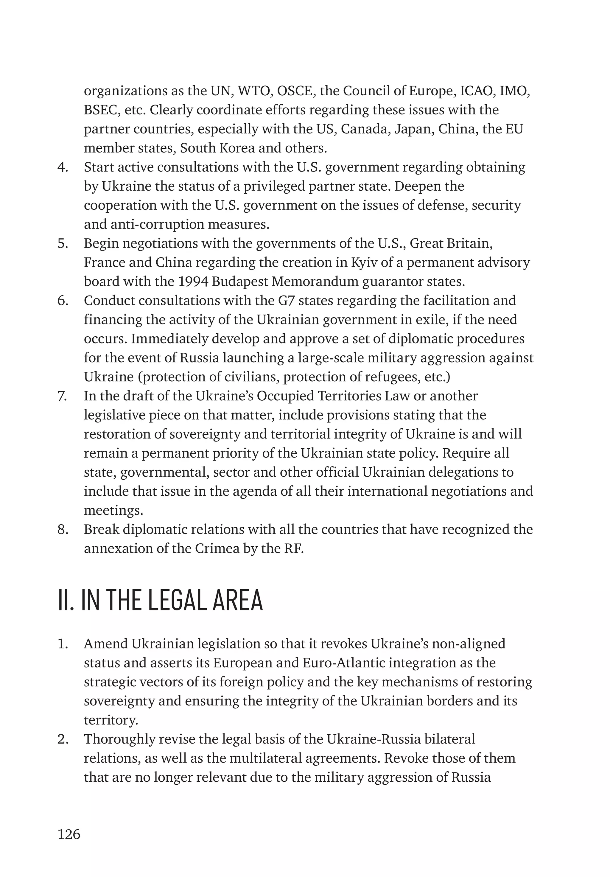 126
organizations as the UN, WTO, OSCE, the Council of Europe, ICAO, IMO,
BSEC, etc. Clearly coordinate efforts regarding these issues with the
partner countries, especially with the US, Canada, Japan, China, the EU
member states, South Korea and others.
4.	 Start active consultations with the U.S. government regarding obtaining
by Ukraine the status of a privileged partner state. Deepen the
cooperation with the U.S. government on the issues of defense, security
and anti-corruption measures.
5.	 Begin negotiations with the governments of the U.S., Great Britain,
France and China regarding the creation in Kyiv of a permanent advisory
board with the 1994 Budapest Memorandum guarantor states.
6.	 Conduct consultations with the G7 states regarding the facilitation and
financing the activity of the Ukrainian government in exile, if the need
occurs. Immediately develop and approve a set of diplomatic procedures
for the event of Russia launching a large-scale military aggression against
Ukraine (protection of civilians, protection of refugees, etc.)
7.	 In the draft of the Ukraine’s Occupied Territories Law or another
legislative piece on that matter, include provisions stating that the
restoration of sovereignty and territorial integrity of Ukraine is and will
remain a permanent priority of the Ukrainian state policy. Require all
state, governmental, sector and other official Ukrainian delegations to
include that issue in the agenda of all their international negotiations and
meetings.
8.	 Break diplomatic relations with all the countries that have recognized the
annexation of the Crimea by the RF.
ІІ. In the legal area
1.	 Amend Ukrainian legislation so that it revokes Ukraine’s non-aligned
status and asserts its European and Euro-Atlantic integration as the
strategic vectors of its foreign policy and the key mechanisms of restoring
sovereignty and ensuring the integrity of the Ukrainian borders and its
territory.
2.	 Thoroughly revise the legal basis of the Ukraine-Russia bilateral
relations, as well as the multilateral agreements. Revoke those of them
that are no longer relevant due to the military aggression of Russia
 