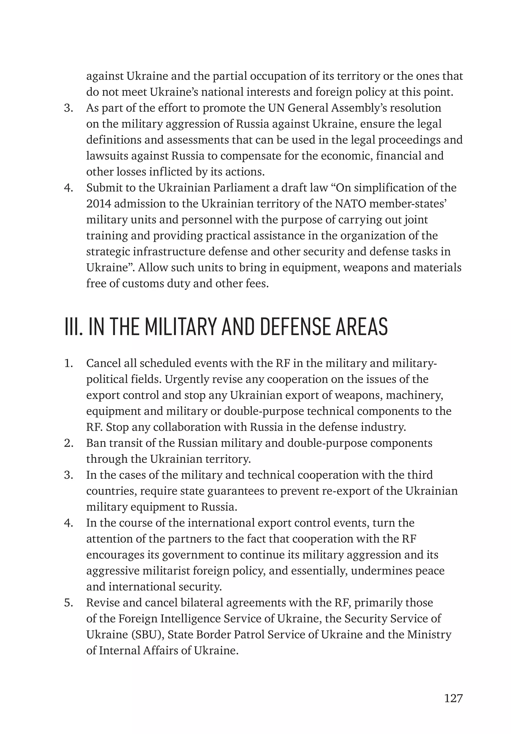 127
against Ukraine and the partial occupation of its territory or the ones that
do not meet Ukraine’s national interests and foreign policy at this point.
3.	 As part of the effort to promote the UN General Assembly’s resolution
on the military aggression of Russia against Ukraine, ensure the legal
definitions and assessments that can be used in the legal proceedings and
lawsuits against Russia to compensate for the economic, financial and
other losses inflicted by its actions.
4.	 Submit to the Ukrainian Parliament a draft law “On simplification of the
2014 admission to the Ukrainian territory of the NATO member-states’
military units and personnel with the purpose of carrying out joint
training and providing practical assistance in the organization of the
strategic infrastructure defense and other security and defense tasks in
Ukraine”. Allow such units to bring in equipment, weapons and materials
free of customs duty and other fees.
ІІІ. In the military and defense areas
1.	 Cancel all scheduled events with the RF in the military and military-
political fields. Urgently revise any cooperation on the issues of the
export control and stop any Ukrainian export of weapons, machinery,
equipment and military or double-purpose technical components to the
RF. Stop any collaboration with Russia in the defense industry.
2.	 Ban transit of the Russian military and double-purpose components
through the Ukrainian territory.
3.	 In the cases of the military and technical cooperation with the third
countries, require state guarantees to prevent re-export of the Ukrainian
military equipment to Russia.
4.	 In the course of the international export control events, turn the
attention of the partners to the fact that cooperation with the RF
encourages its government to continue its military aggression and its
aggressive militarist foreign policy, and essentially, undermines peace
and international security.
5.	 Revise and cancel bilateral agreements with the RF, primarily those
of the Foreign Intelligence Service of Ukraine, the Security Service of
Ukraine (SBU), State Border Patrol Service of Ukraine and the Ministry
of Internal Affairs of Ukraine.
 