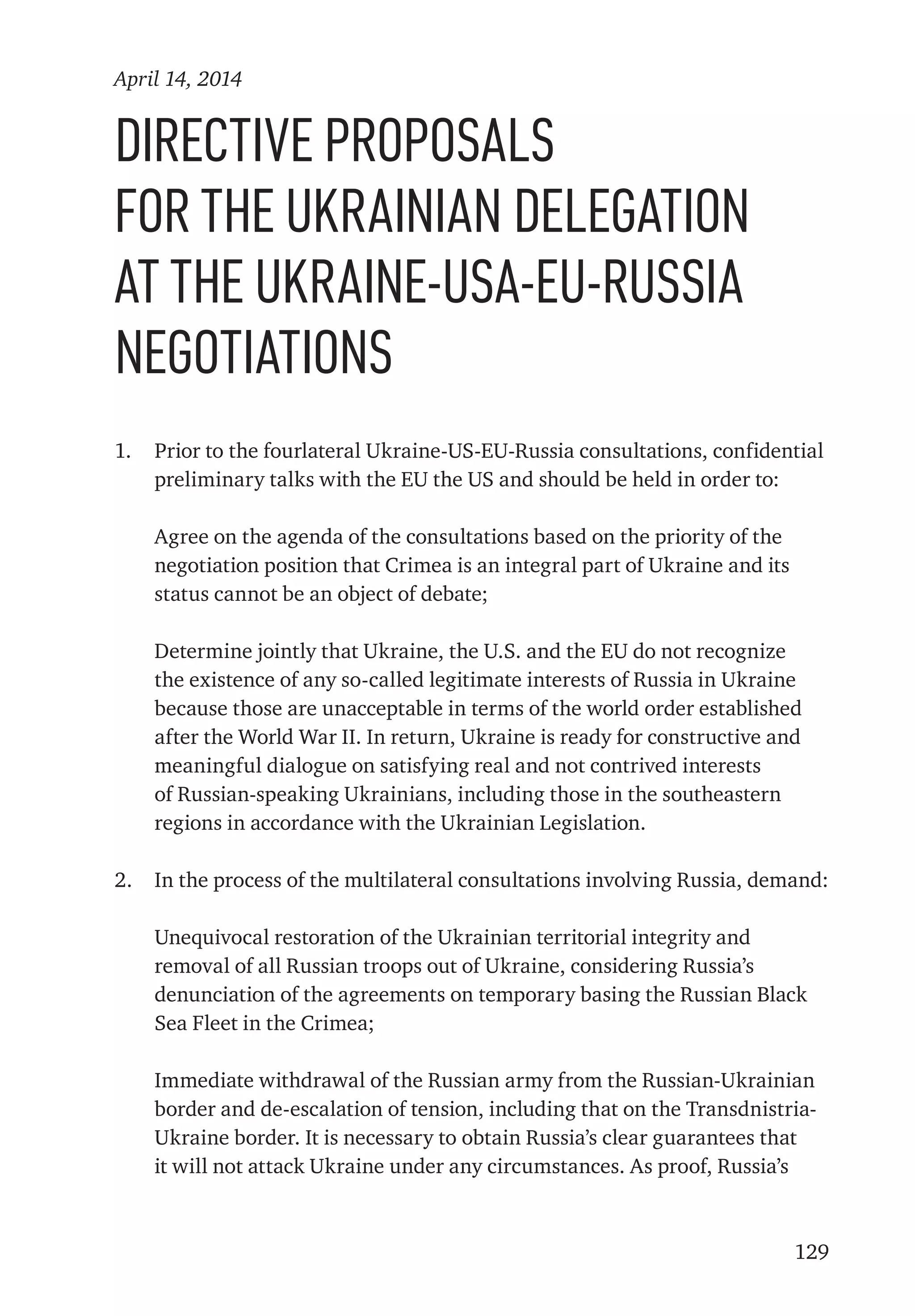 129
Directive proposals
for the Ukrainian delegation
at the Ukraine-USA-EU-Russia
negotiations
1.	 Prior to the fourlateral Ukraine-US-EU-Russia consultations, confidential
preliminary talks with the EU the US and should be held in order to:
	 Agree on the agenda of the consultations based on the priority of the
negotiation position that Crimea is an integral part of Ukraine and its
status cannot be an object of debate;
	 Determine jointly that Ukraine, the U.S. and the EU do not recognize
the existence of any so-called legitimate interests of Russia in Ukraine
because those are unacceptable in terms of the world order established
after the World War II. In return, Ukraine is ready for constructive and
meaningful dialogue on satisfying real and not contrived interests
of Russian-speaking Ukrainians, including those in the southeastern
regions in accordance with the Ukrainian Legislation.
2.	 In the process of the multilateral consultations involving Russia, demand:
	 Unequivocal restoration of the Ukrainian territorial integrity and
removal of all Russian troops out of Ukraine, considering Russia’s
denunciation of the agreements on temporary basing the Russian Black
Sea Fleet in the Crimea;
	 Immediate withdrawal of the Russian army from the Russian-Ukrainian
border and de-escalation of tension, including that on the Transdnistria-
Ukraine border. It is necessary to obtain Russia’s clear guarantees that
it will not attack Ukraine under any circumstances. As proof, Russia’s
April 14, 2014
 