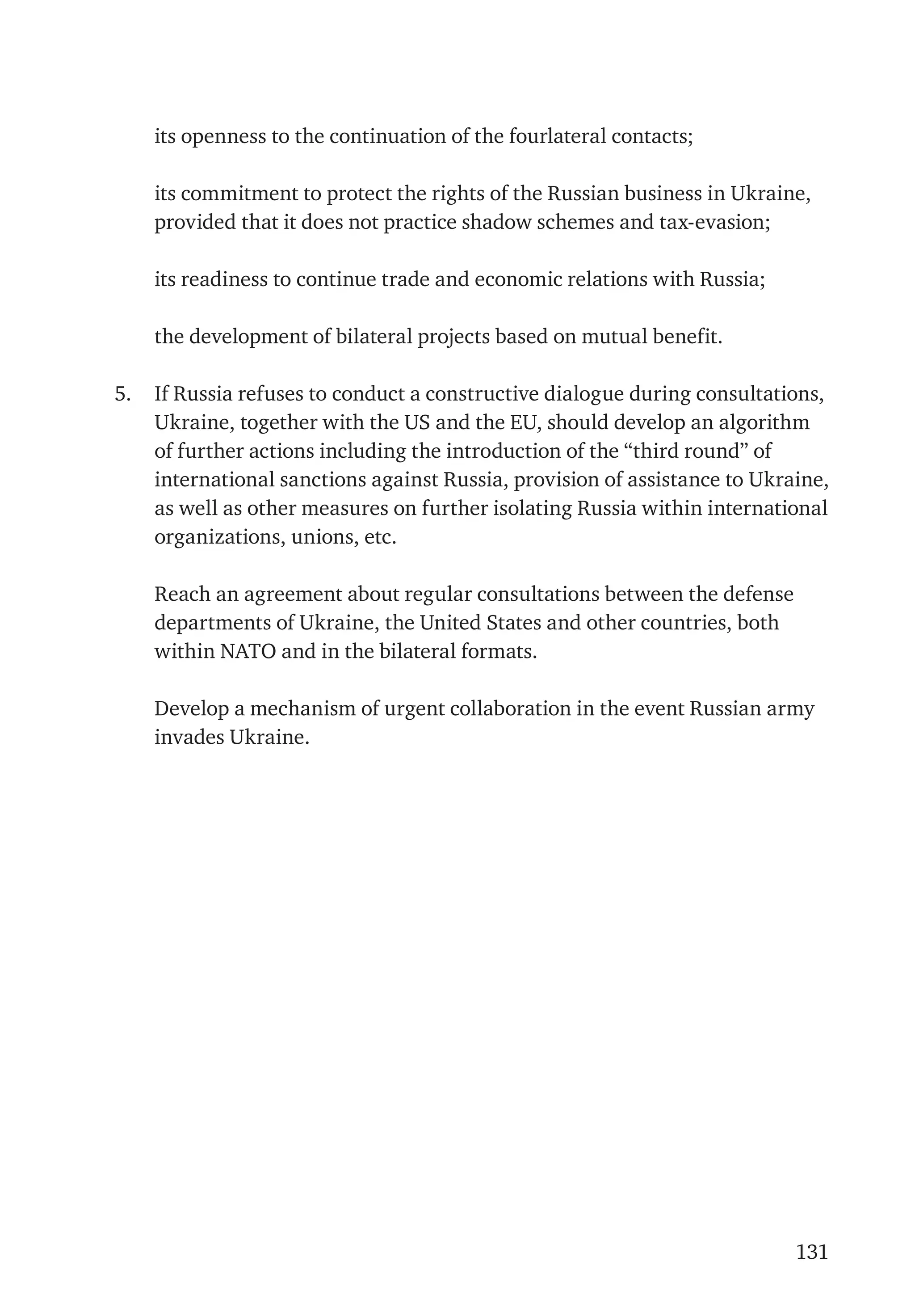 131
	 its openness to the continuation of the fourlateral contacts;
	 its commitment to protect the rights of the Russian business in Ukraine,
provided that it does not practice shadow schemes and tax-evasion;
	 its readiness to continue trade and economic relations with Russia;
	 the development of bilateral projects based on mutual benefit.
5.	 If Russia refuses to conduct a constructive dialogue during consultations,
Ukraine, together with the US and the EU, should develop an algorithm
of further actions including the introduction of the “third round” of
international sanctions against Russia, provision of assistance to Ukraine,
as well as other measures on further isolating Russia within international
organizations, unions, etc.
	 Reach an agreement about regular consultations between the defense
departments of Ukraine, the United States and other countries, both
within NATO and in the bilateral formats.
	 Develop a mechanism of urgent collaboration in the event Russian army
invades Ukraine.
 