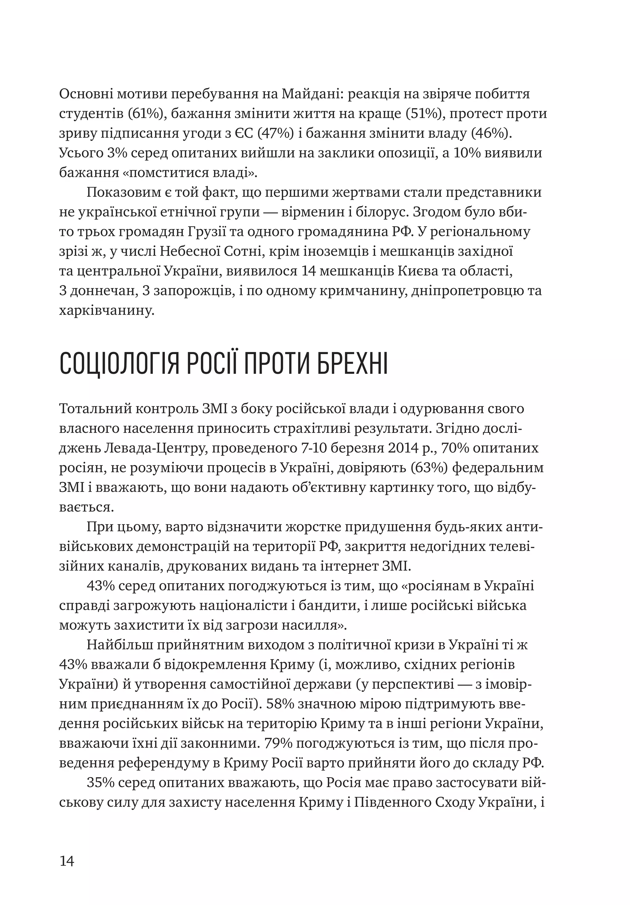 14
Основні мотиви перебування на Майдані: реакція на звіряче побиття
студентів (61%), бажання змінити життя на краще (51%), протест проти
зриву підписання угоди з ЄС (47%) і бажання змінити владу (46%).
Усього 3% серед опитаних вийшли на заклики опозиції, а 10% виявили
бажання «помститися владі».
Показовим є той факт, що першими жертвами стали представники
не української етнічної групи — вірменин і білорус. Згодом було вби-
то трьох громадян Грузії та одного громадянина РФ. У регіональному
зрізі ж, у числі Небесної Сотні, крім іноземців і мешканців західної
та центральної України, виявилося 14 мешканців Києва та області,
3 доннечан, 3 запорожців, і по одному кримчанину, дніпропетровцю та
харківчанину.
Соціологія Росії проти брехні
Тотальний контроль ЗМІ з боку російської влади і одурювання свого
власного населення приносить страхітливі результати. Згідно дослі-
джень Левада-Центру, проведеного 7-10 березня 2014 р., 70% опитаних
росіян, не розуміючи процесів в Україні, довіряють (63%) федеральним
ЗМІ і вважають, що вони надають об’єктивну картинку того, що відбу-
вається.
При цьому, варто відзначити жорстке придушення будь-яких анти-
військових демонстрацій на території РФ, закриття недогідних телеві-
зійних каналів, друкованих видань та інтернет ЗМІ.
43% серед опитаних погоджуються із тим, що «росіянам в Україні
справді загрожують націоналісти і бандити, і лише російські війська
можуть захистити їх від загрози насилля».
Найбільш прийнятним виходом з політичної кризи в Україні ті ж
43% вважали б відокремлення Криму (і, можливо, східних регіонів
України) й утворення самостійної держави (у перспективі — з імовір-
ним приєднанням їх до Росії). 58% значною мірою підтримують вве-
дення російських військ на територію Криму та в інші регіони України,
вважаючи їхні дії законними. 79% погоджуються із тим, що після про-
ведення референдуму в Криму Росії варто прийняти його до складу РФ.
35% серед опитаних вважають, що Росія має право застосувати вій-
ськову силу для захисту населення Криму і Південного Сходу України, і
 