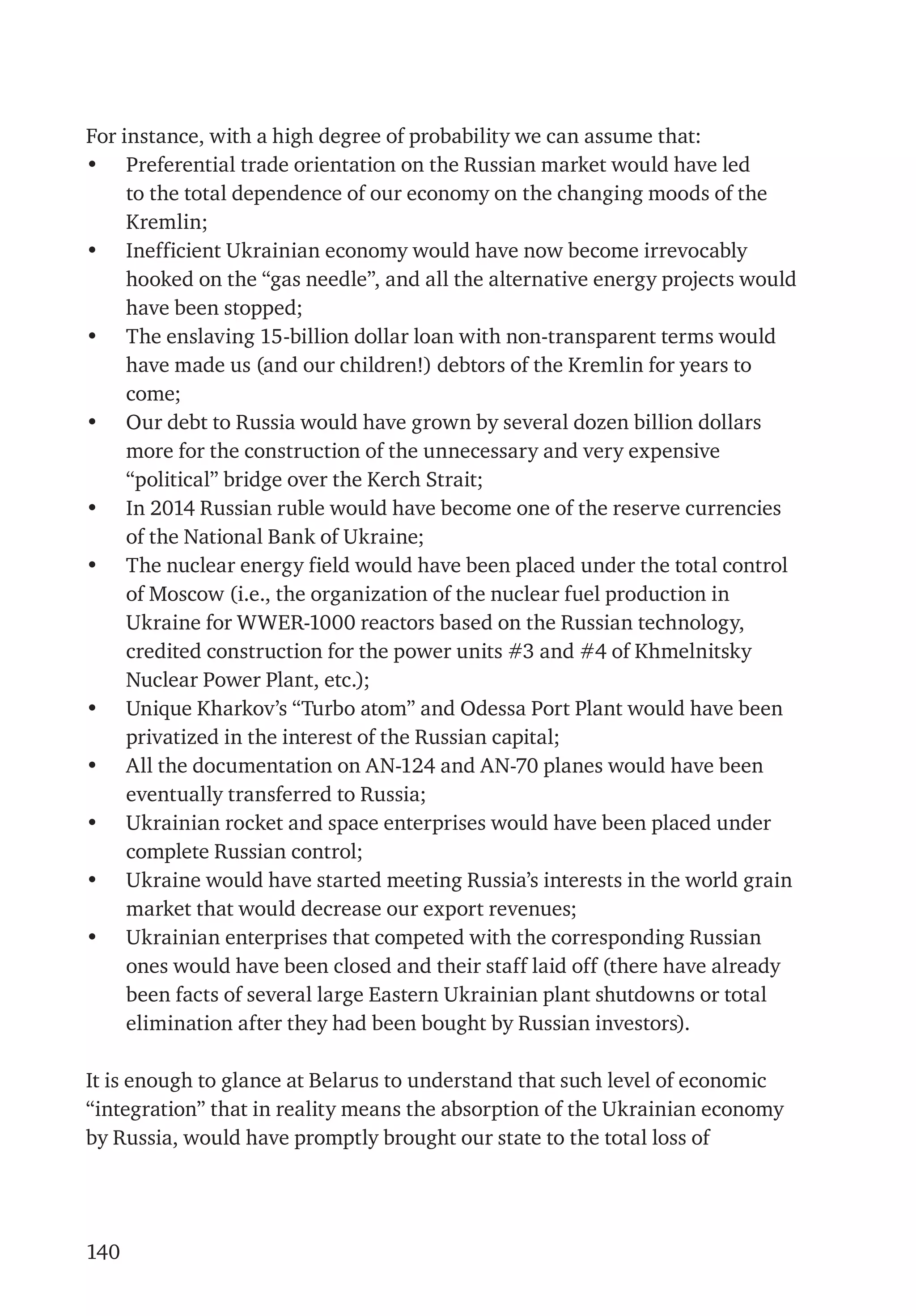 140
For instance, with a high degree of probability we can assume that:
•	 Preferential trade orientation on the Russian market would have led
to the total dependence of our economy on the changing moods of the
Kremlin;
•	 Inefficient Ukrainian economy would have now become irrevocably
hooked on the “gas needle”, and all the alternative energy projects would
have been stopped;
•	 The enslaving 15-billion dollar loan with non-transparent terms would
have made us (and our children!) debtors of the Kremlin for years to
come;
•	 Our debt to Russia would have grown by several dozen billion dollars
more for the construction of the unnecessary and very expensive
“political” bridge over the Kerch Strait;
•	 In 2014 Russian ruble would have become one of the reserve currencies
of the National Bank of Ukraine;
•	 The nuclear energy field would have been placed under the total control
of Moscow (i.e., the organization of the nuclear fuel production in
Ukraine for WWER-1000 reactors based on the Russian technology,
credited construction for the power units #3 and #4 of Khmelnitsky
Nuclear Power Plant, etc.);
•	 Unique Kharkov’s “Turbo atom” and Odessa Port Plant would have been
privatized in the interest of the Russian capital;
•	 All the documentation on AN-124 and AN-70 planes would have been
eventually transferred to Russia;
•	 Ukrainian rocket and space enterprises would have been placed under
complete Russian control;
•	 Ukraine would have started meeting Russia’s interests in the world grain
market that would decrease our export revenues;
•	 Ukrainian enterprises that competed with the corresponding Russian
ones would have been closed and their staff laid off (there have already
been facts of several large Eastern Ukrainian plant shutdowns or total
elimination after they had been bought by Russian investors).
It is enough to glance at Belarus to understand that such level of economic
“integration” that in reality means the absorption of the Ukrainian economy
by Russia, would have promptly brought our state to the total loss of
 