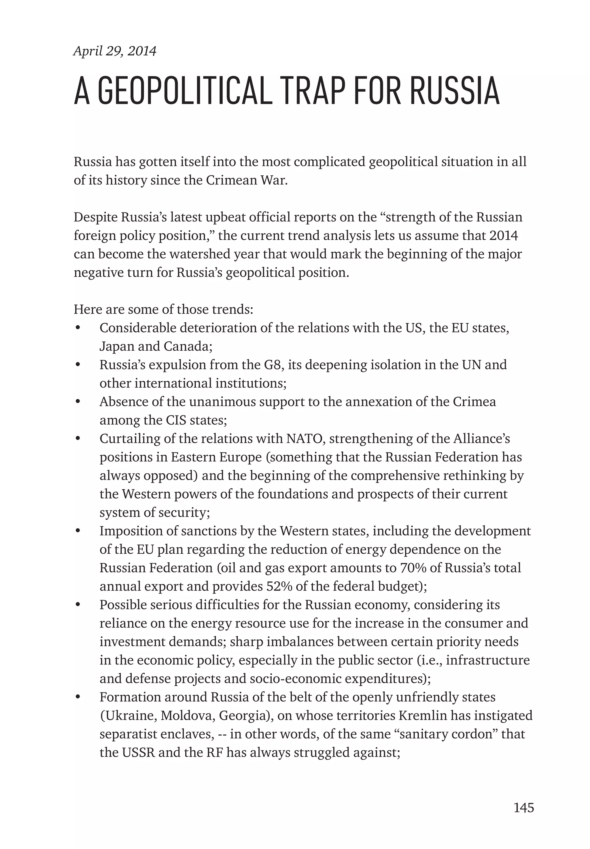 145
A Geopolitical Trap for Russia
Russia has gotten itself into the most complicated geopolitical situation in all
of its history since the Crimean War.
Despite Russia’s latest upbeat official reports on the “strength of the Russian
foreign policy position,” the current trend analysis lets us assume that 2014
can become the watershed year that would mark the beginning of the major
negative turn for Russia’s geopolitical position.
Here are some of those trends:
•	 Considerable deterioration of the relations with the US, the EU states,
Japan and Canada;
•	 Russia’s expulsion from the G8, its deepening isolation in the UN and
other international institutions;
•	 Absence of the unanimous support to the annexation of the Crimea
among the CIS states;
•	 Curtailing of the relations with NATO, strengthening of the Alliance’s
positions in Eastern Europe (something that the Russian Federation has
always opposed) and the beginning of the comprehensive rethinking by
the Western powers of the foundations and prospects of their current
system of security;
•	 Imposition of sanctions by the Western states, including the development
of the EU plan regarding the reduction of energy dependence on the
Russian Federation (oil and gas export amounts to 70% of Russia’s total
annual export and provides 52% of the federal budget);
•	 Possible serious difficulties for the Russian economy, considering its
reliance on the energy resource use for the increase in the consumer and
investment demands; sharp imbalances between certain priority needs
in the economic policy, especially in the public sector (i.e., infrastructure
and defense projects and socio-economic expenditures);
•	 Formation around Russia of the belt of the openly unfriendly states
(Ukraine, Moldova, Georgia), on whose territories Kremlin has instigated
separatist enclaves, -- in other words, of the same “sanitary cordon” that
the USSR and the RF has always struggled against;
April 29, 2014
 