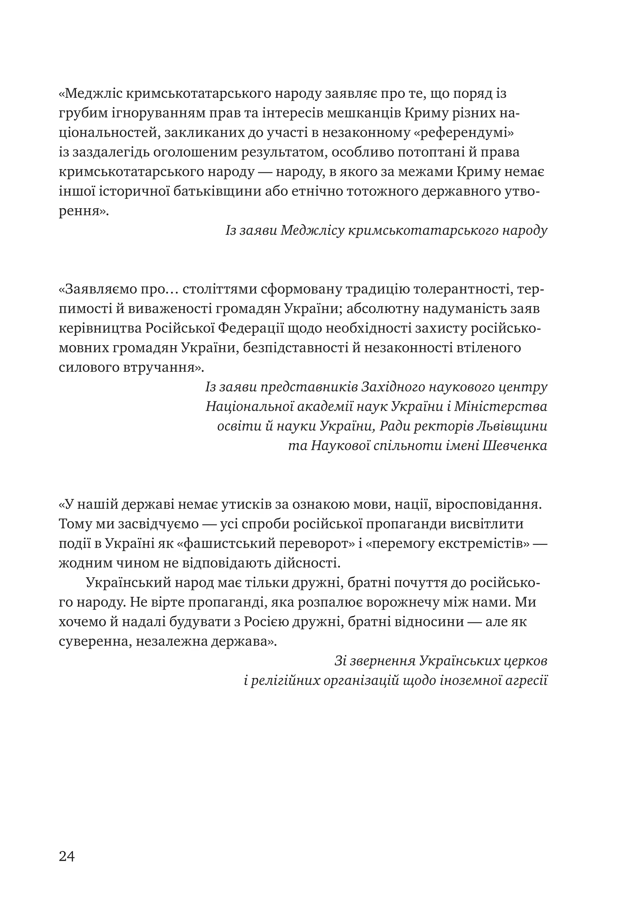 24
«Меджліс кримськотатарського народу заявляє про те, що поряд із
грубим ігноруванням прав та інтересів мешканців Криму різних на-
ціональностей, закликаних до участі в незаконному «референдумі»
із заздалегідь оголошеним результатом, особливо потоптані й права
кримськотатарського народу — народу, в якого за межами Криму немає
іншої історичної батьківщини або етнічно тотожного державного утво-
рення».
Із заяви Меджлісу кримськотатарського народу
«Заявляємо про… століттями сформовану традицію толерантності, тер-
пимості й виваженості громадян України; абсолютну надуманість заяв
керівництва Російської Федерації щодо необхідності захисту російсько-
мовних громадян України, безпідставності й незаконності втіленого
силового втручання».
Із заяви представників Західного наукового центру
Національної академії наук України і Міністерства
освіти й науки України, Ради ректорів Львівщини
та Наукової спільноти імені Шевченка
«У нашій державі немає утисків за ознакою мови, нації, віросповідання.
Тому ми засвідчуємо — усі спроби російської пропаганди висвітлити
події в Україні як «фашистський переворот» і «перемогу екстремістів» —
жодним чином не відповідають дійсності.
Український народ має тільки дружні, братні почуття до російсько-
го народу. Не вірте пропаганді, яка розпалює ворожнечу між нами. Ми
хочемо й надалі будувати з Росією дружні, братні відносини — але як
суверенна, незалежна держава».
Зі звернення Українських церков
і релігійних організацій щодо іноземної агресії
 