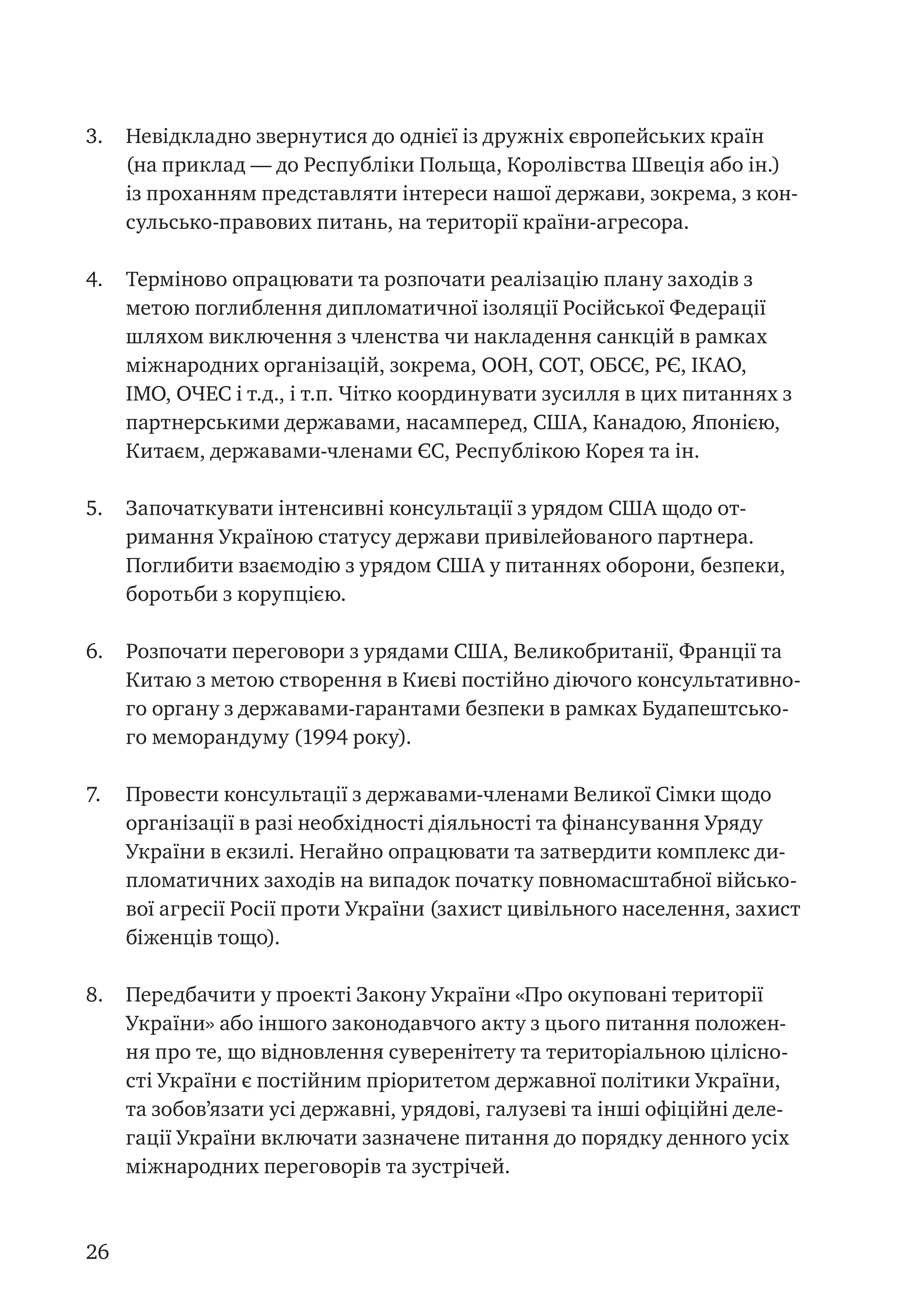 26
3.	 Невідкладно звернутися до однієї із дружніх європейських країн
(на приклад — до Республіки Польща, Королівства Швеція або ін.)
із проханням представляти інтереси нашої держави, зокрема, з кон-
сульсько-правових питань, на території країни-агресора.
4.	 Терміново опрацювати та розпочати реалізацію плану заходів з
метою поглиблення дипломатичної ізоляції Російської Федерації
шляхом виключення з членства чи накладення санкцій в рамках
міжнародних організацій, зокрема, ООН, СОТ, ОБСЄ, РЄ, ІКАО,
ІМО, ОЧЕС і т.д., і т.п. Чітко координувати зусилля в цих питаннях з
партнерськими державами, насамперед, США, Канадою, Японією,
Китаєм, державами-членами ЄС, Республікою Корея та ін.
5.	 Започаткувати інтенсивні консультації з урядом США щодо от-
римання Україною статусу держави привілейованого партнера.
Поглибити взаємодію з урядом США у питаннях оборони, безпеки,
боротьби з корупцією.
6.	 Розпочати переговори з урядами США, Великобританії, Франції та
Китаю з метою створення в Києві постійно діючого консультативно-
го органу з державами-гарантами безпеки в рамках Будапештсько-
го меморандуму (1994 року).
7.	 Провести консультації з державами-членами Великої Сімки щодо
організації в разі необхідності діяльності та фінансування Уряду
України в екзилі. Негайно опрацювати та затвердити комплекс ди-
пломатичних заходів на випадок початку повномасштабної військо-
вої агресії Росії проти України (захист цивільного населення, захист
біженців тощо).
8.	 Передбачити у проекті Закону України «Про окуповані території
України» або іншого законодавчого акту з цього питання положен-
ня про те, що відновлення суверенітету та територіальною цілісно-
сті України є постійним пріоритетом державної політики України,
та зобов’язати усі державні, урядові, галузеві та інші офіційні деле-
гації України включати зазначене питання до порядку денного усіх
міжнародних переговорів та зустрічей.
 