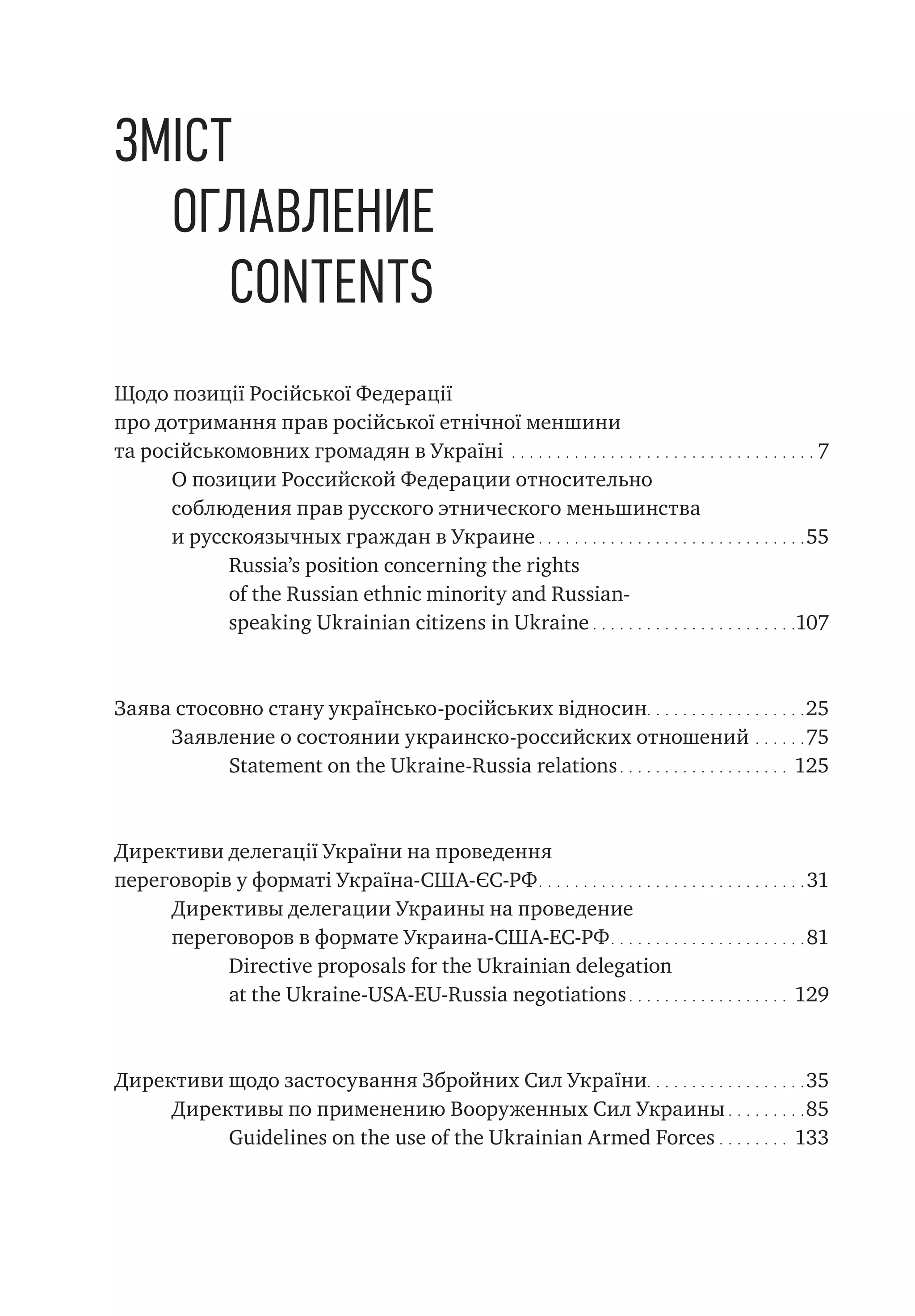 Зміст
Оглавление
Contents
Щодо позиції Російської Федерації
про дотримання прав російської етнічної меншини
та російськомовних громадян в Україні.  .  .  .  .  .  .  .  .  .  .  .  .  .  .  .  .  .  .  .  .  .  .  .  .  .  .  .  .  .  .  .  .  .  . 7
О позиции Российской Федерации относительно
соблюдения прав русского этнического меньшинства
и русскоязычных граждан в Украине.  .  .  .  .  .  .  .  .  .  .  .  .  .  .  .  .  .  .  .  .  .  .  .  .  .  .  .  .  .  55
Russia’s position concerning the rights
of the Russian ethnic minority and Russian-
speaking Ukrainian citizens in Ukraine.  .  .  .  .  .  .  .  .  .  .  .  .  .  .  .  .  .  .  .  .  .  . 107
Заява стосовно стану українсько-російських відносин.  .  .  .  .  .  .  .  .  .  .  .  .  .  .  .  .  . 25
Заявление о состоянии украинско-российских отношений.  .  .  .  .  . 75
Statement on the Ukraine-Russia relations.  .  .  .  .  .  .  .  .  .  .  .  .  .  .  .  .  .  .  . 125
Директиви делегації України на проведення
переговорів у форматі Україна-США-ЄС-РФ.  .  .  .  .  .  .  .  .  .  .  .  .  .  .  .  .  .  .  .  .  .  .  .  .  .  .  .  .  .  31
Директивы делегации Украины на проведение
переговоров в формате Украина-США-ЕС-РФ.  .  .  .  .  .  .  .  .  .  .  .  .  .  .  .  .  .  .  .  .  .  81
Directive proposals for the Ukrainian delegation
at the Ukraine-USA-EU-Russia negotiations.  .  .  .  .  .  .  .  .  .  .  .  .  .  .  .  .  .  . 129
Директиви щодо застосування Збройних Сил України.  .  .  .  .  .  .  .  .  .  .  .  .  .  .  .  .  .  35
Директивы по применению Вооруженных Сил Украины.  .  .  .  .  .  .  .  . 85
Guidelines on the use of the Ukrainian Armed Forces.  .  .  .  .  .  .  .  . 133
 