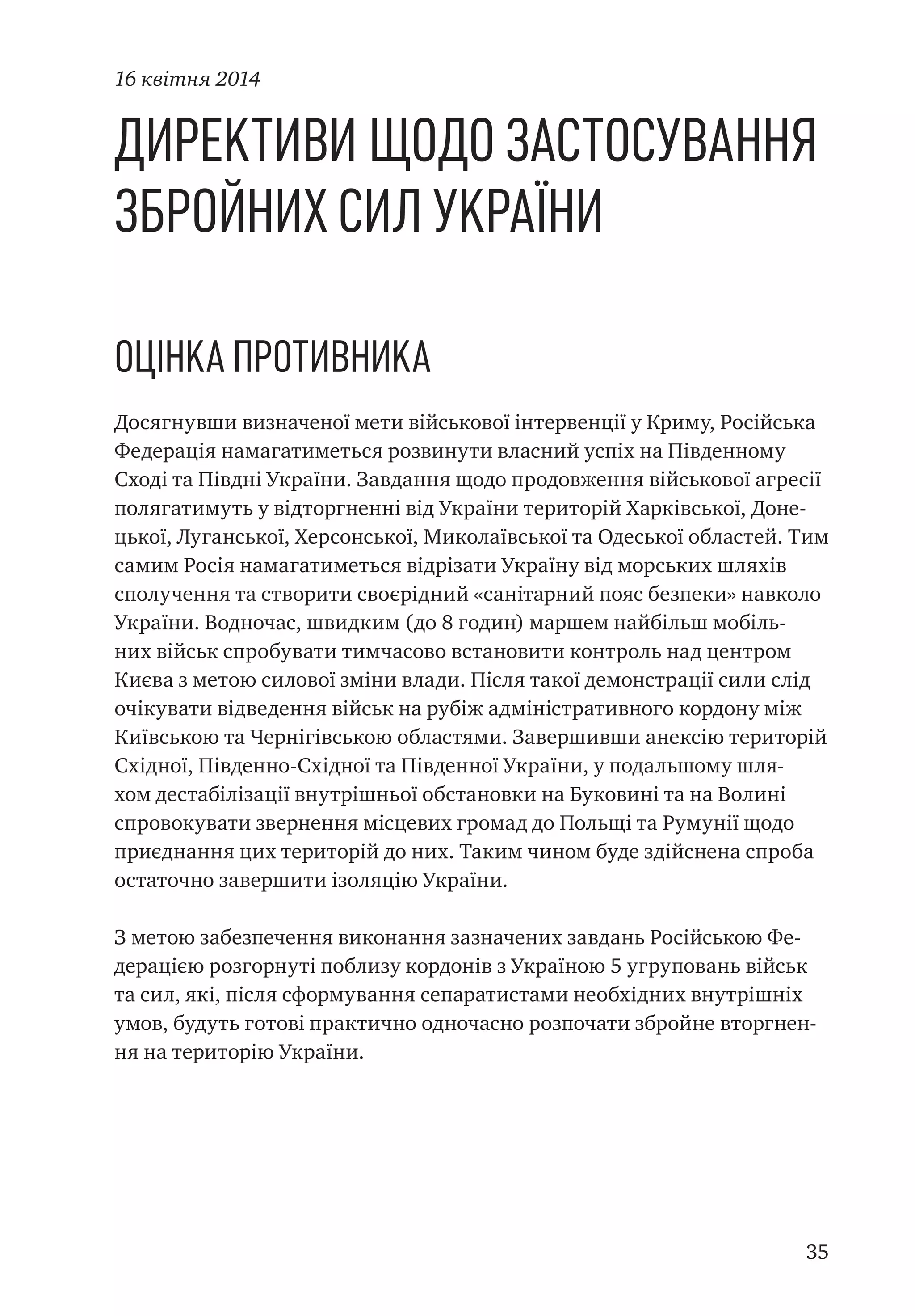 35
Директиви щодо застосування
Збройних Сил України
Оцінка противника
Досягнувши визначеної мети військової інтервенції у Криму, Російська
Федерація намагатиметься розвинути власний успіх на Південному
Сході та Півдні України. Завдання щодо продовження військової агресії
полягатимуть у відторгненні від України територій Харківської, Доне-
цької, Луганської, Херсонської, Миколаївської та Одеської областей. Тим
самим Росія намагатиметься відрізати Україну від морських шляхів
сполучення та створити своєрідний «санітарний пояс безпеки» навколо
України. Водночас, швидким (до 8 годин) маршем найбільш мобіль-
них військ спробувати тимчасово встановити контроль над центром
Києва з метою силової зміни влади. Після такої демонстрації сили слід
очікувати відведення військ на рубіж адміністративного кордону між
Київською та Чернігівською областями. Завершивши анексію територій
Східної, Південно-Східної та Південної України, у подальшому шля-
хом дестабілізації внутрішньої обстановки на Буковині та на Волині
спровокувати звернення місцевих громад до Польщі та Румунії щодо
приєднання цих територій до них. Таким чином буде здійснена спроба
остаточно завершити ізоляцію України.
З метою забезпечення виконання зазначених завдань Російською Фе-
дерацією розгорнуті поблизу кордонів з Україною 5 угруповань військ
та сил, які, після сформування сепаратистами необхідних внутрішніх
умов, будуть готові практично одночасно розпочати збройне вторгнен-
ня на територію України.
16 квітня 2014
 