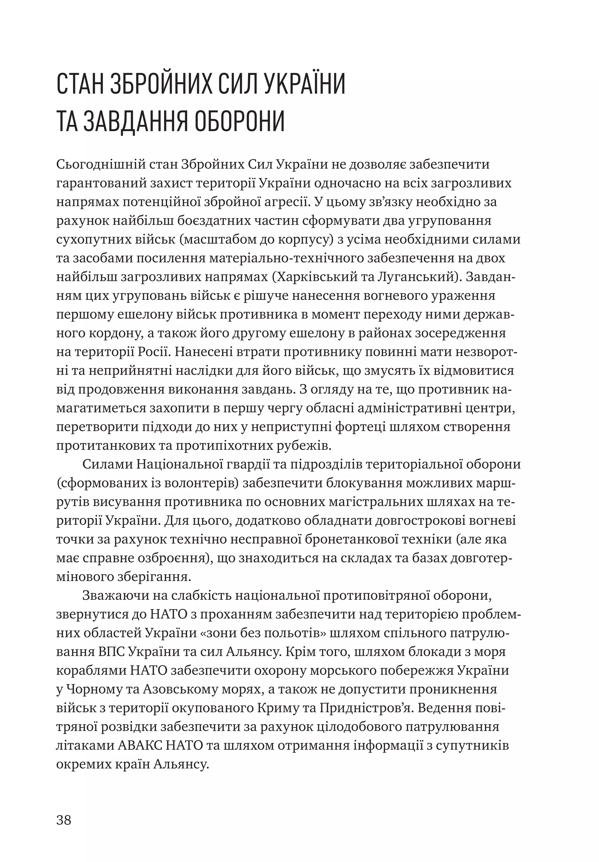 38
Стан Збройних Сил України
та завдання оборони
Сьогоднішній стан Збройних Сил України не дозволяє забезпечити
гарантований захист території України одночасно на всіх загрозливих
напрямах потенційної збройної агресії. У цьому зв’язку необхідно за
рахунок найбільш боєздатних частин сформувати два угруповання
сухопутних військ (масштабом до корпусу) з усіма необхідними силами
та засобами посилення матеріально-технічного забезпечення на двох
найбільш загрозливих напрямах (Харківський та Луганський). Завдан-
ням цих угруповань військ є рішуче нанесення вогневого ураження
першому ешелону військ противника в момент переходу ними держав-
ного кордону, а також його другому ешелону в районах зосередження
на території Росії. Нанесені втрати противнику повинні мати незворот-
ні та неприйнятні наслідки для його військ, що змусять їх відмовитися
від продовження виконання завдань. З огляду на те, що противник на-
магатиметься захопити в першу чергу обласні адміністративні центри,
перетворити підходи до них у неприступні фортеці шляхом створення
протитанкових та протипіхотних рубежів.
Силами Національної гвардії та підрозділів територіальної оборони
(сформованих із волонтерів) забезпечити блокування можливих марш-
рутів висування противника по основних магістральних шляхах на те-
риторії України. Для цього, додатково обладнати довгострокові вогневі
точки за рахунок технічно несправної бронетанкової техніки (але яка
має справне озброєння), що знаходиться на складах та базах довготер-
мінового зберігання.
Зважаючи на слабкість національної протиповітряної оборони,
звернутися до НАТО з проханням забезпечити над територією проблем-
них областей України «зони без польотів» шляхом спільного патрулю-
вання ВПС України та сил Альянсу. Крім того, шляхом блокади з моря
кораблями НАТО забезпечити охорону морського побережжя України
у Чорному та Азовському морях, а також не допустити проникнення
військ з території окупованого Криму та Придністров’я. Ведення пові-
тряної розвідки забезпечити за рахунок цілодобового патрулювання
літаками АВАКС НАТО та шляхом отримання інформації з супутників
окремих країн Альянсу.
 