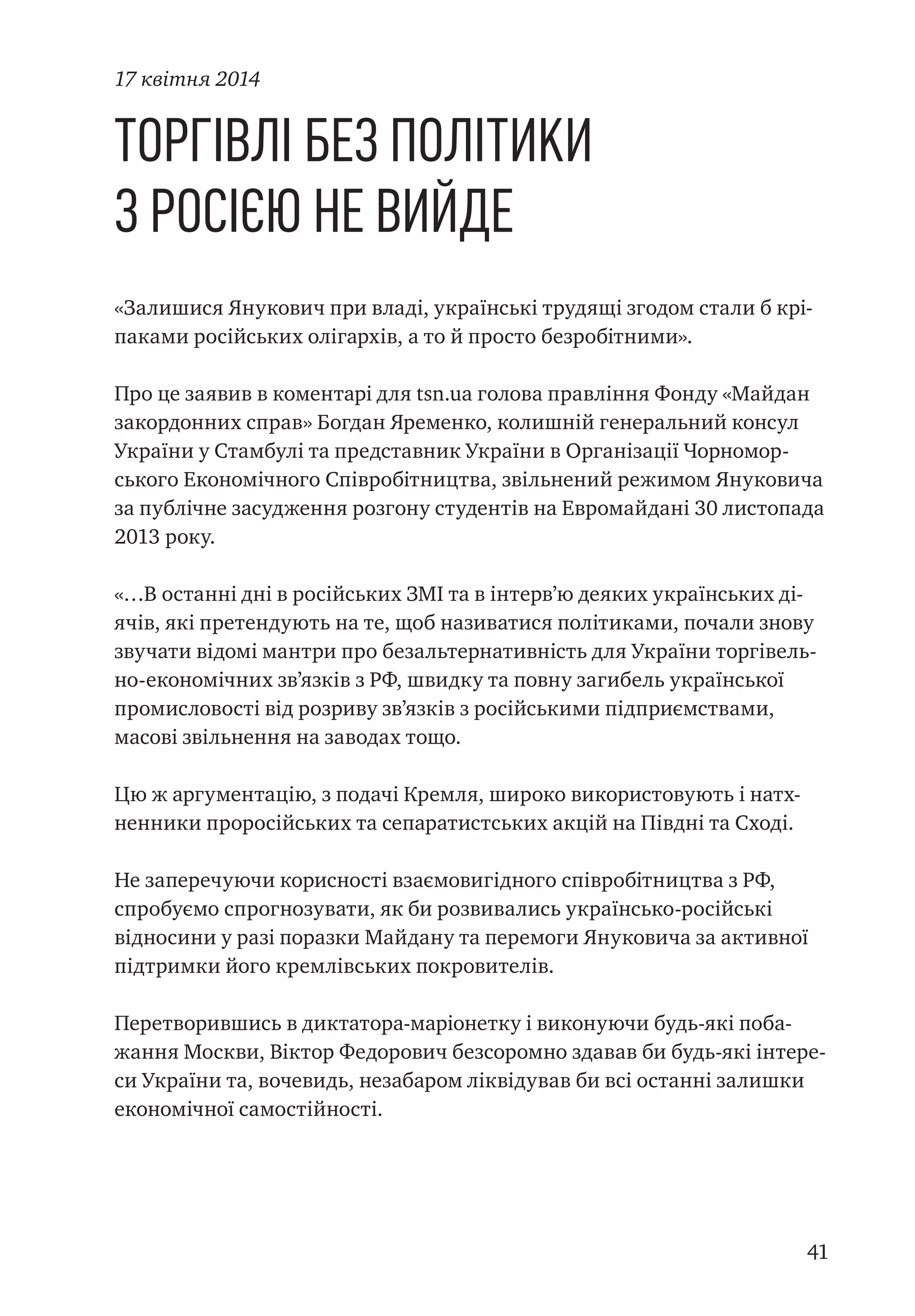 41
Торгівлі без політики
з Росією не вийде
«Залишися Янукович при владі, українські трудящі згодом стали б крі-
паками російських олігархів, а то й просто безробітними».
Про це заявив в коментарі для tsn.ua голова правління Фонду «Майдан
закордонних справ» Богдан Яременко, колишній генеральний консул
України у Стамбулі та представник України в Організації Чорномор-
ського Економічного Співробітництва, звільнений режимом Януковича
за публічне засудження розгону студентів на Евромайдані 30 листопада
2013 року.
«…В останні дні в російських ЗМІ та в інтерв’ю деяких українських ді-
ячів, які претендують на те, щоб називатися політиками, почали знову
звучати відомі мантри про безальтернативність для України торгівель-
но-економічних зв’язків з РФ, швидку та повну загибель української
промисловості від розриву зв’язків з російськими підприємствами,
масові звільнення на заводах тощо.
Цю ж аргументацію, з подачі Кремля, широко використовують і натх-
ненники проросійських та сепаратистських акцій на Півдні та Сході.
Не заперечуючи корисності взаємовигідного співробітництва з РФ,
спробуємо спрогнозувати, як би розвивались українсько-російські
відносини у разі поразки Майдану та перемоги Януковича за активної
підтримки його кремлівських покровителів.
Перетворившись в диктатора-маріонетку і виконуючи будь-які поба-
жання Москви, Віктор Федорович безсоромно здавав би будь-які інтере-
си України та, вочевидь, незабаром ліквідував би всі останні залишки
економічної самостійності.
17 квітня 2014
 