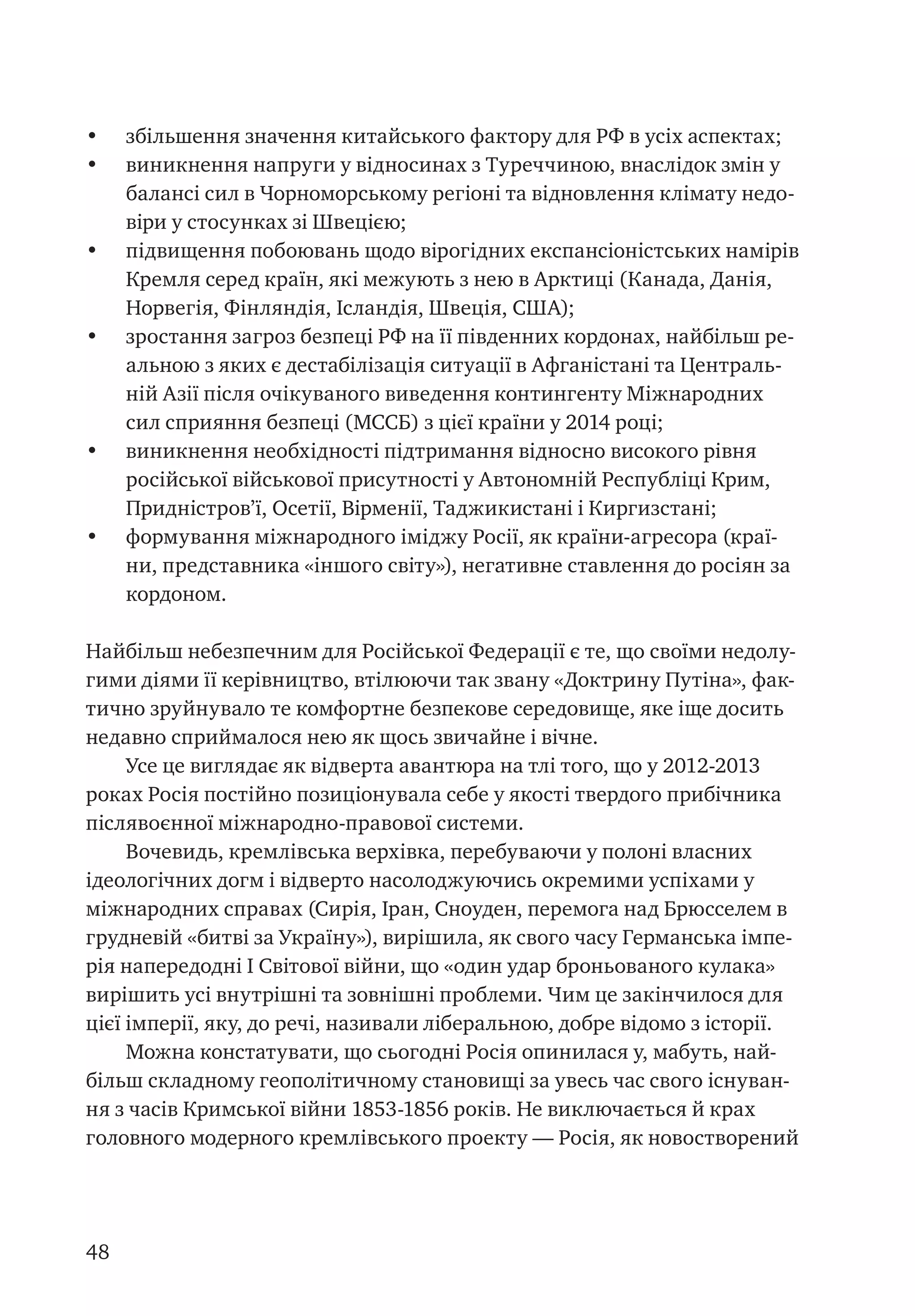 48
•	 збільшення значення китайського фактору для РФ в усіх аспектах;
•	 виникнення напруги у відносинах з Туреччиною, внаслідок змін у
балансі сил в Чорноморському регіоні та відновлення клімату недо-
віри у стосунках зі Швецією;
•	 підвищення побоювань щодо вірогідних експансіоністських намірів
Кремля серед країн, які межують з нею в Арктиці (Канада, Данія,
Норвегія, Фінляндія, Ісландія, Швеція, США);   
•	 зростання загроз безпеці РФ на її південних кордонах, найбільш ре-
альною з яких є дестабілізація ситуації в Афганістані та Централь-
ній Азії після очікуваного виведення контингенту Міжнародних
сил сприяння безпеці (МССБ) з цієї країни у 2014 році;
•	 виникнення необхідності підтримання відносно високого рівня
російської військової присутності у Автономній Республіці Крим,
Придністров’ї, Осетії, Вірменії, Таджикистані і Киргизстані;
•	 формування міжнародного іміджу Росії, як країни-агресора (краї-
ни, представника «іншого світу»), негативне ставлення до росіян за
кордоном.  
Найбільш небезпечним для Російської Федерації є те, що своїми недолу-
гими діями її керівництво, втілюючи так звану «Доктрину Путіна», фак-
тично зруйнувало те комфортне безпекове середовище, яке іще досить
недавно сприймалося нею як щось звичайне і вічне.
Усе це виглядає як відверта авантюра на тлі того, що у 2012-2013
роках Росія постійно позиціонувала себе у якості твердого прибічника
післявоєнної міжнародно-правової системи.
Вочевидь, кремлівська верхівка, перебуваючи у полоні власних
ідеологічних догм і відверто насолоджуючись окремими успіхами у
міжнародних справах (Сирія, Іран, Сноуден, перемога над Брюсселем в
грудневій «битві за Україну»), вирішила, як свого часу Германська імпе-
рія напередодні І Світової війни, що «один удар броньованого кулака»
вирішить усі внутрішні та зовнішні проблеми. Чим це закінчилося для
цієї імперії, яку, до речі, називали ліберальною, добре відомо з історії.        
Можна констатувати, що сьогодні Росія опинилася у, мабуть, най-
більш складному геополітичному становищі за увесь час свого існуван-
ня з часів Кримської війни 1853-1856 років. Не виключається й крах
головного модерного кремлівського проекту — Росія, як новостворений
 