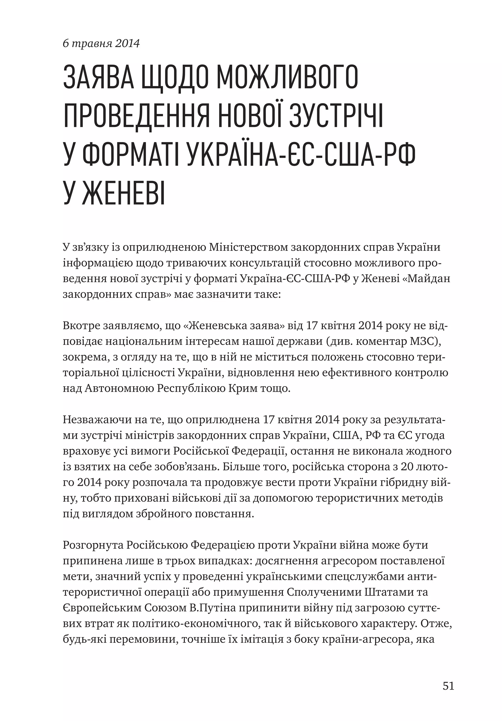 51
Заява щодо можливого
проведення нової зустрічі
у форматі Україна-ЄС-США-РФ
у Женеві
У зв’язку із оприлюдненою Міністерством закордонних справ України
інформацією щодо триваючих консультацій стосовно можливого про-
ведення нової зустрічі у форматі Україна-ЄС-США-РФ у Женеві «Майдан
закордонних справ» має зазначити таке:
Вкотре заявляємо, що «Женевська заява» від 17 квітня 2014 року не від-
повідає національним інтересам нашої держави (див. коментар МЗС),
зокрема, з огляду на те, що в ній не міститься положень стосовно тери-
торіальної цілісності України, відновлення нею ефективного контролю
над Автономною Республікою Крим тощо.
Незважаючи на те, що оприлюднена 17 квітня 2014 року за результата-
ми зустрічі міністрів закордонних справ України, США, РФ та ЄС угода
враховує усі вимоги Російської Федерації, остання не виконала жодного
із взятих на себе зобов’язань. Більше того, російська сторона з 20 люто-
го 2014 року розпочала та продовжує вести проти України гібридну вій-
ну, тобто приховані військові дії за допомогою терористичних методів
під виглядом збройного повстання.
Розгорнута Російською Федерацією проти України війна може бути
припинена лише в трьох випадках: досягнення агресором поставленої
мети, значний успіх у проведенні українськими спецслужбами анти-
терористичної операції або примушення Сполученими Штатами та
Європейським Союзом В.Путіна припинити війну під загрозою суттє-
вих втрат як політико-економічного, так й військового характеру. Отже,
будь-які перемовини, точніше їх імітація з боку країни-агресора, яка
6 травня 2014
 
