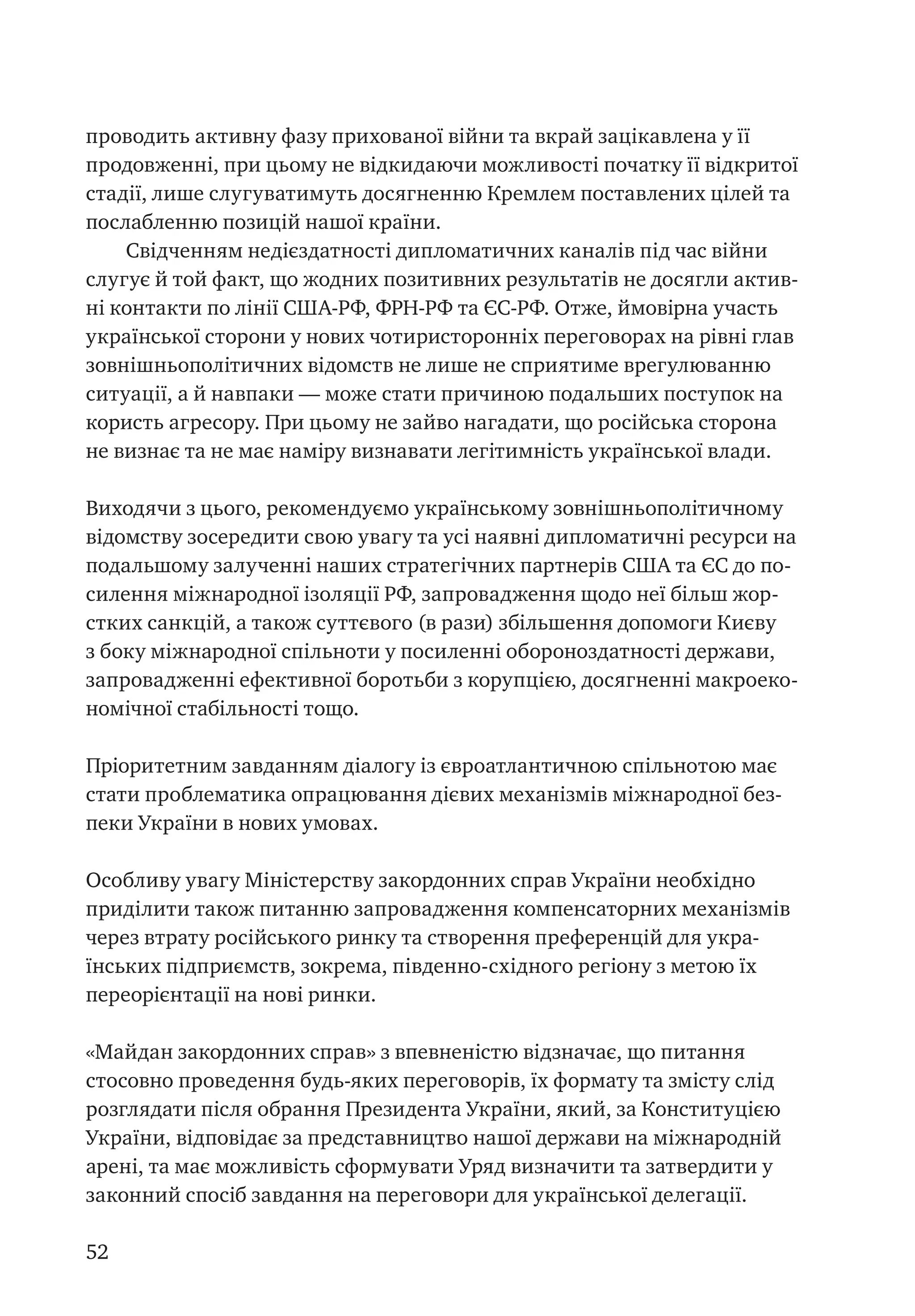 52
проводить активну фазу прихованої війни та вкрай зацікавлена у її
продовженні, при цьому не відкидаючи можливості початку її відкритої
стадії, лише слугуватимуть досягненню Кремлем поставлених цілей та
послабленню позицій нашої країни.
Свідченням недієздатності дипломатичних каналів під час війни
слугує й той факт, що жодних позитивних результатів не досягли актив-
ні контакти по лінії США-РФ, ФРН-РФ та ЄС-РФ. Отже, ймовірна участь
української сторони у нових чотиристоронніх переговорах на рівні глав
зовнішньополітичних відомств не лише не сприятиме врегулюванню
ситуації, а й навпаки — може стати причиною подальших поступок на
користь агресору. При цьому не зайво нагадати, що російська сторона
не визнає та не має наміру визнавати легітимність української влади.
Виходячи з цього, рекомендуємо українському зовнішньополітичному
відомству зосередити свою увагу та усі наявні дипломатичні ресурси на
подальшому залученні наших стратегічних партнерів США та ЄС до по-
силення міжнародної ізоляції РФ, запровадження щодо неї більш жор-
стких санкцій, а також суттєвого (в рази) збільшення допомоги Києву
з боку міжнародної спільноти у посиленні обороноздатності держави,
запровадженні ефективної боротьби з корупцією, досягненні макроеко-
номічної стабільності тощо.
Пріоритетним завданням діалогу із євроатлантичною спільнотою має
стати проблематика опрацювання дієвих механізмів міжнародної без-
пеки України в нових умовах.
Особливу увагу Міністерству закордонних справ України необхідно
приділити також питанню запровадження компенсаторних механізмів
через втрату російського ринку та створення преференцій для укра-
їнських підприємств, зокрема, південно-східного регіону з метою їх
переорієнтації на нові ринки.
«Майдан закордонних справ» з впевненістю відзначає, що питання
стосовно проведення будь-яких переговорів, їх формату та змісту слід
розглядати після обрання Президента України, який, за Конституцією
України, відповідає за представництво нашої держави на міжнародній
арені, та має можливість сформувати Уряд визначити та затвердити у
законний спосіб завдання на переговори для української делегації.
 