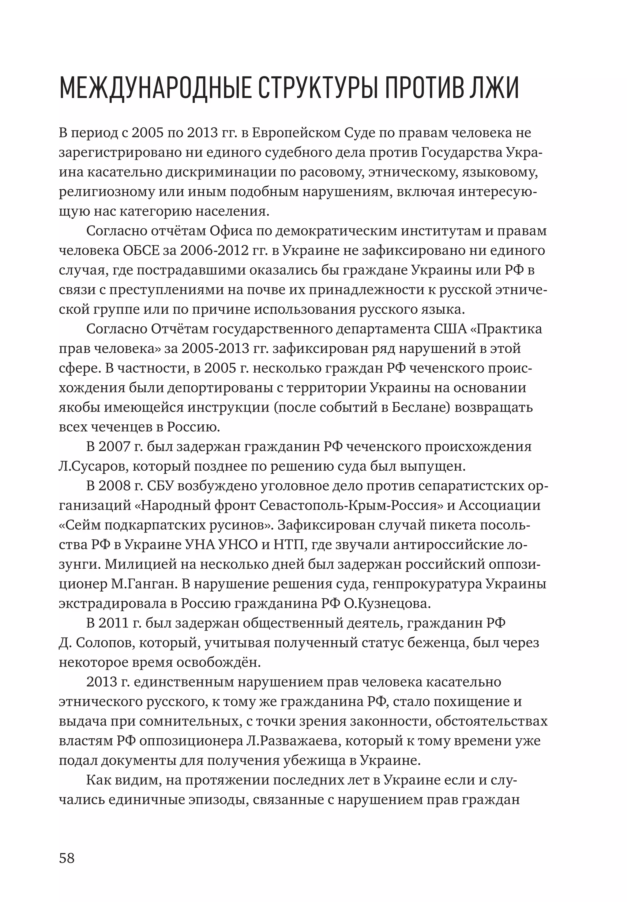 58
Международные структуры против лжи
В период с 2005 по 2013 гг. в Европейском Суде по правам человека не
зарегистрировано ни единого судебного дела против Государства Укра-
ина касательно дискриминации по расовому, этническому, языковому,
религиозному или иным подобным нарушениям, включая интересую-
щую нас категорию населения.
Согласно отчётам Офиса по демократическим институтам и правам
человека ОБСЕ за 2006-2012 гг. в Украине не зафиксировано ни единого
случая, где пострадавшими оказались бы граждане Украины или РФ в
связи с преступлениями на почве их принадлежности к русской этниче-
ской группе или по причине использования русского языка.
Согласно Отчётам государственного департамента США «Практика
прав человека» за 2005-2013 гг. зафиксирован ряд нарушений в этой
сфере. В частности, в 2005 г. несколько граждан РФ чеченского проис-
хождения были депортированы с территории Украины на основании
якобы имеющейся инструкции (после событий в Беслане) возвращать
всех чеченцев в Россию.
В 2007 г. был задержан гражданин РФ чеченского происхождения
Л.Сусаров, который позднее по решению суда был выпущен.
В 2008 г. СБУ возбуждено уголовное дело против сепаратистских ор-
ганизаций «Народный фронт Севастополь-Крым-Россия» и Ассоциации
«Сейм подкарпатских русинов». Зафиксирован случай пикета посоль-
ства РФ в Украине УНА УНСО и НТП, где звучали антироссийские ло-
зунги. Милицией на несколько дней был задержан российский оппози-
ционер М.Ганган. В нарушение решения суда, генпрокуратура Украины
экстрадировала в Россию гражданина РФ О.Кузнецова.
В 2011 г. был задержан общественный деятель, гражданин РФ
Д. Солопов, который, учитывая полученный статус беженца, был через
некоторое время освобождён.
2013 г. единственным нарушением прав человека касательно
этнического русского, к тому же гражданина РФ, стало похищение и
выдача при сомнительных, с точки зрения законности, обстоятельствах
властям РФ оппозиционера Л.Разважаева, который к тому времени уже
подал документы для получения убежища в Украине.
Как видим, на протяжении последних лет в Украине если и слу-
чались единичные эпизоды, связанные с нарушением прав граждан
 