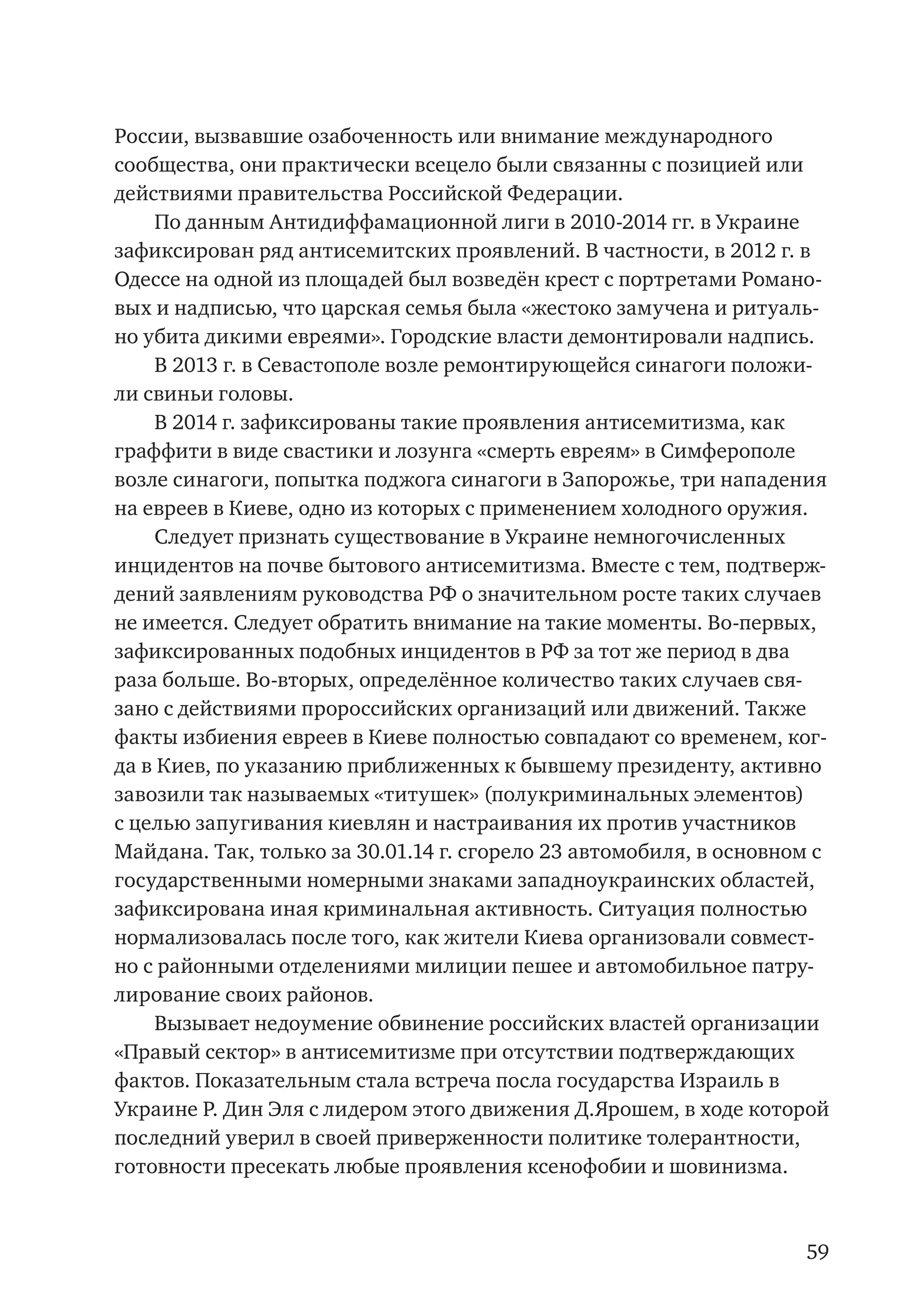 59
России, вызвавшие озабоченность или внимание международного
сообщества, они практически всецело были связанны с позицией или
действиями правительства Российской Федерации.
По данным Антидиффамационной лиги в 2010-2014 гг. в Украине
зафиксирован ряд антисемитских проявлений. В частности, в 2012 г. в
Одессе на одной из площадей был возведён крест с портретами Романо-
вых и надписью, что царская семья была «жестоко замучена и ритуаль-
но убита дикими евреями». Городские власти демонтировали надпись.
В 2013 г. в Севастополе возле ремонтирующейся синагоги положи-
ли свиньи головы.
В 2014 г. зафиксированы такие проявления антисемитизма, как
граффити в виде свастики и лозунга «смерть евреям» в Симферополе
возле синагоги, попытка поджога синагоги в Запорожье, три нападения
на евреев в Киеве, одно из которых с применением холодного оружия.
Следует признать существование в Украине немногочисленных
инцидентов на почве бытового антисемитизма. Вместе с тем, подтверж-
дений заявлениям руководства РФ о значительном росте таких случаев
не имеется. Следует обратить внимание на такие моменты. Во-первых,
зафиксированных подобных инцидентов в РФ за тот же период в два
раза больше. Во-вторых, определённое количество таких случаев свя-
зано с действиями пророссийских организаций или движений. Также
факты избиения евреев в Киеве полностью совпадают со временем, ког-
да в Киев, по указанию приближенных к бывшему президенту, активно
завозили так называемых «титушек» (полукриминальных элементов)
с целью запугивания киевлян и настраивания их против участников
Майдана. Так, только за 30.01.14 г. сгорело 23 автомобиля, в основном с
государственными номерными знаками западноукраинских областей,
зафиксирована иная криминальная активность. Ситуация полностью
нормализовалась после того, как жители Киева организовали совмест-
но с районными отделениями милиции пешее и автомобильное патру-
лирование своих районов.
Вызывает недоумение обвинение российских властей организации
«Правый сектор» в антисемитизме при отсутствии подтверждающих
фактов. Показательным стала встреча посла государства Израиль в
Украине Р. Дин Эля с лидером этого движения Д.Ярошем, в ходе которой
последний уверил в своей приверженности политике толерантности,
готовности пресекать любые проявления ксенофобии и шовинизма.
 