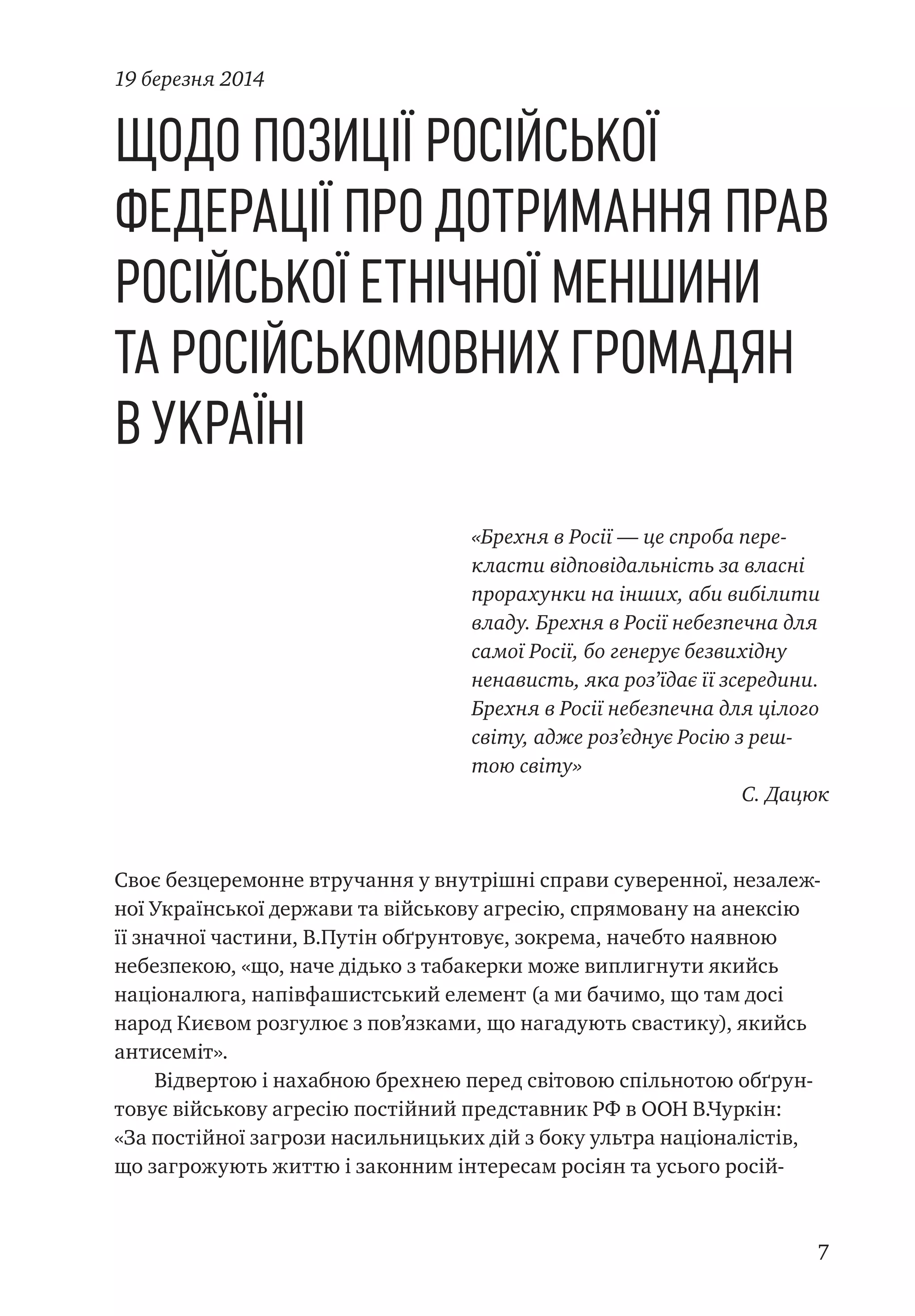 7
Щодо позиції Російської
Федерації про дотримання прав
російської етнічної меншини
та російськомовних громадян
в Україні
«Брехня в Росії — це спроба пере-
класти відповідальність за власні
прорахунки на інших, аби вибілити
владу. Брехня в Росії небезпечна для
самої Росії, бо генерує безвихідну
ненависть, яка роз’їдає її зсередини.
Брехня в Росії небезпечна для цілого
світу, адже роз’єднує Росію з реш-
тою світу»
С. Дацюк
Своє безцеремонне втручання у внутрішні справи суверенної, незалеж-
ної Української держави та військову агресію, спрямовану на анексію
її значної частини, В.Путін обґрунтовує, зокрема, начебто наявною
небезпекою, «що, наче дідько з табакерки може виплигнути якийсь
націоналюга, напівфашистський елемент (а ми бачимо, що там досі
народ Києвом розгулює з пов’язками, що нагадують свастику), якийсь
антисеміт».
Відвертою і нахабною брехнею перед світовою спільнотою обґрун-
товує військову агресію постійний представник РФ в ООН В.Чуркін:
«За постійної загрози насильницьких дій з боку ультра націоналістів,
що загрожують життю і законним інтересам росіян та усього росій-
19 березня 2014
 