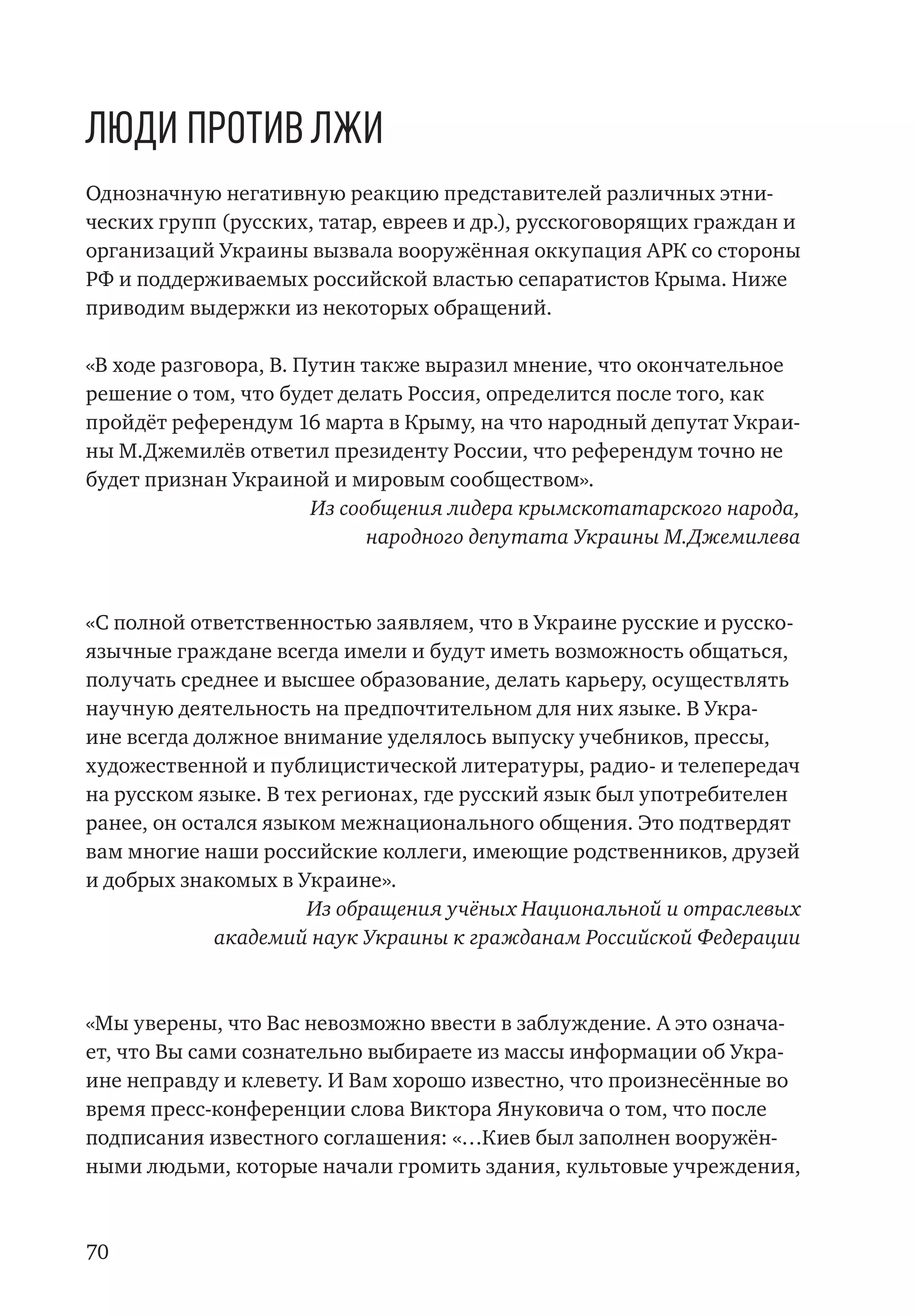 70
Люди против лжи
Однозначную негативную реакцию представителей различных этни-
ческих групп (русских, татар, евреев и др.), русскоговорящих граждан и
организаций Украины вызвала вооружённая оккупация АРК со стороны
РФ и поддерживаемых российской властью сепаратистов Крыма. Ниже
приводим выдержки из некоторых обращений.
«В ходе разговора, В. Путин также выразил мнение, что окончательное
решение о том, что будет делать Россия, определится после того, как
пройдёт референдум 16 марта в Крыму, на что народный депутат Украи-
ны М.Джемилёв ответил президенту России, что референдум точно не
будет признан Украиной и мировым сообществом».
Из сообщения лидера крымскотатарского народа,
народного депутата Украины М.Джемилева
«С полной ответственностью заявляем, что в Украине русские и русско-
язычные граждане всегда имели и будут иметь возможность общаться,
получать среднее и высшее образование, делать карьеру, осуществлять
научную деятельность на предпочтительном для них языке. В Укра-
ине всегда должное внимание уделялось выпуску учебников, прессы,
художественной и публицистической литературы, радио- и телепередач
на русском языке. В тех регионах, где русский язык был употребителен
ранее, он остался языком межнационального общения. Это подтвердят
вам многие наши российские коллеги, имеющие родственников, друзей
и добрых знакомых в Украине».
Из обращения учёных Национальной и отраслевых
академий наук Украины к гражданам Российской Федерации
«Мы уверены, что Вас невозможно ввести в заблуждение. А это означа-
ет, что Вы сами сознательно выбираете из массы информации об Укра-
ине неправду и клевету. И Вам хорошо известно, что произнесённые во
время пресс-конференции слова Виктора Януковича о том, что после
подписания известного соглашения: «…Киев был заполнен вооружён-
ными людьми, которые начали громить здания, культовые учреждения,
 