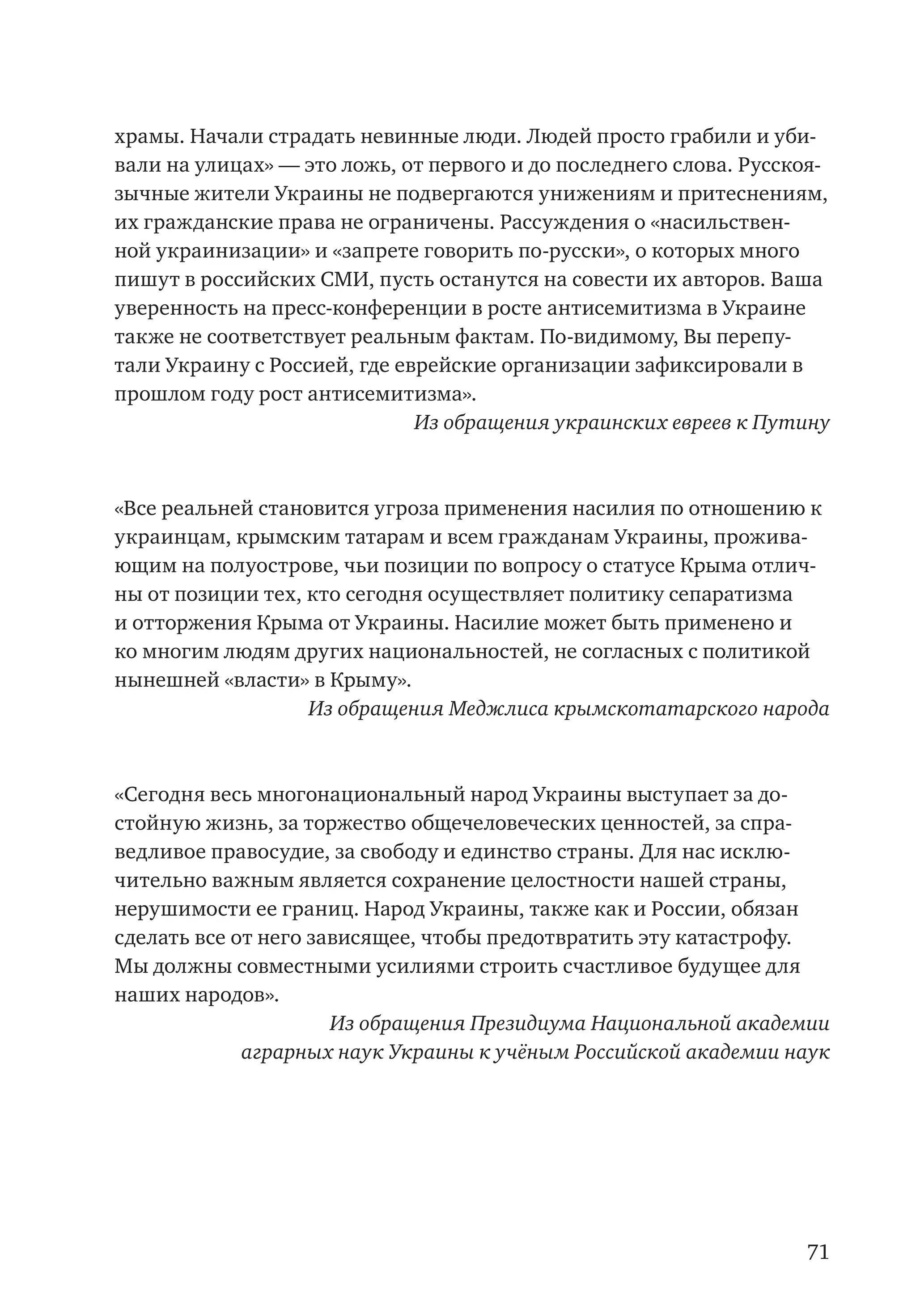 71
храмы. Начали страдать невинные люди. Людей просто грабили и уби-
вали на улицах» — это ложь, от первого и до последнего слова. Русскоя-
зычные жители Украины не подвергаются унижениям и притеснениям,
их гражданские права не ограничены. Рассуждения о «насильствен-
ной украинизации» и «запрете говорить по-русски», о которых много
пишут в российских СМИ, пусть останутся на совести их авторов. Ваша
уверенность на пресс-конференции в росте антисемитизма в Украине
также не соответствует реальным фактам. По-видимому, Вы перепу-
тали Украину с Россией, где еврейские организации зафиксировали в
прошлом году рост антисемитизма».
Из обращения украинских евреев к Путину
«Все реальней становится угроза применения насилия по отношению к
украинцам, крымским татарам и всем гражданам Украины, прожива-
ющим на полуострове, чьи позиции по вопросу о статусе Крыма отлич-
ны от позиции тех, кто сегодня осуществляет политику сепаратизма
и отторжения Крыма от Украины. Насилие может быть применено и
ко многим людям других национальностей, не согласных с политикой
нынешней «власти» в Крыму».
Из обращения Меджлиса крымскотатарского народа
«Сегодня весь многонациональный народ Украины выступает за до-
стойную жизнь, за торжество общечеловеческих ценностей, за спра-
ведливое правосудие, за свободу и единство страны. Для нас исклю-
чительно важным является сохранение целостности нашей страны,
нерушимости ее границ. Народ Украины, также как и России, обязан
сделать все от него зависящее, чтобы предотвратить эту катастрофу.
Мы должны совместными усилиями строить счастливое будущее для
наших народов».
Из обращения Президиума Национальной академии
аграрных наук Украины к учёным Российской академии наук
 