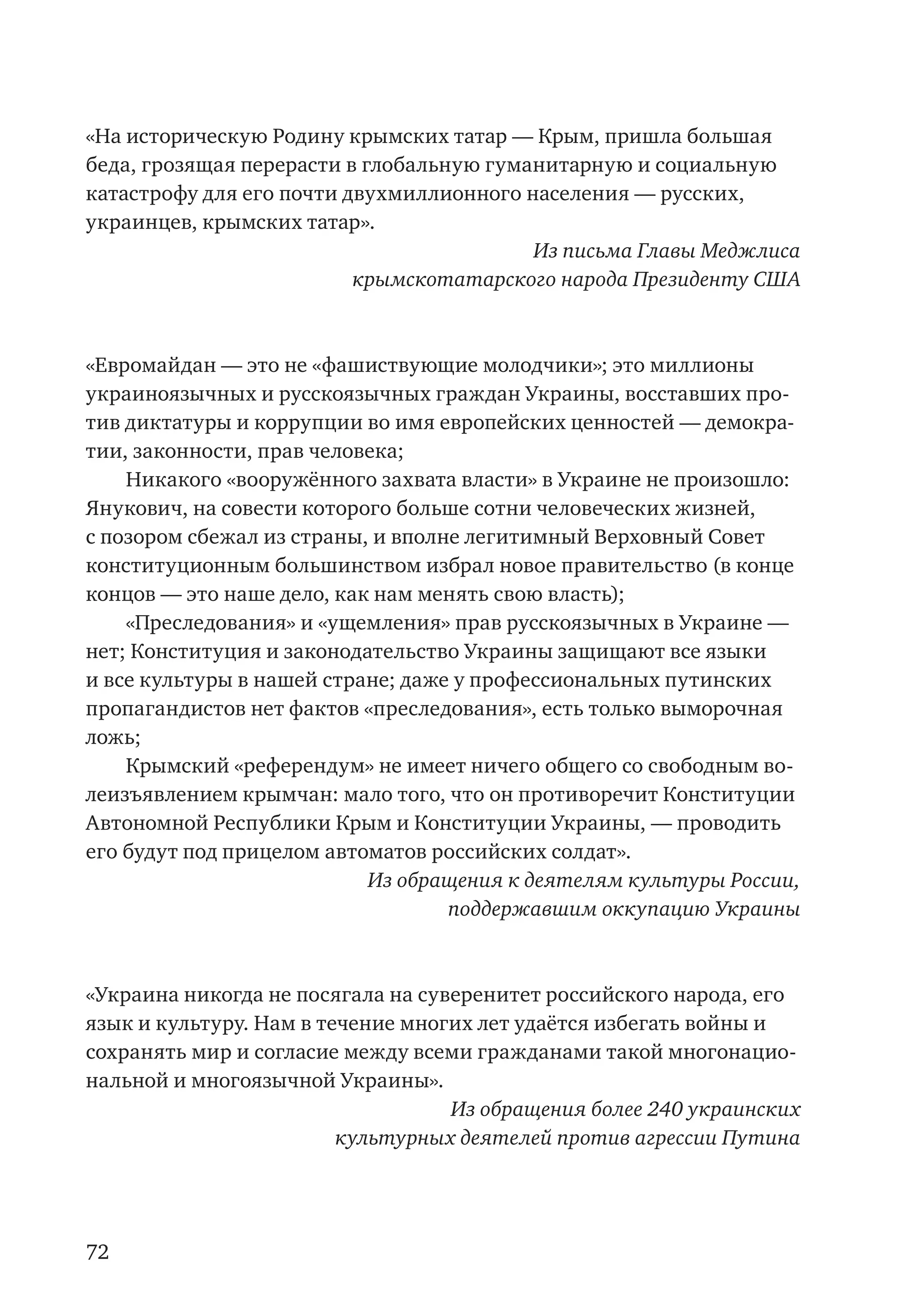 72
«На историческую Родину крымских татар — Крым, пришла большая
беда, грозящая перерасти в глобальную гуманитарную и социальную
катастрофу для его почти двухмиллионного населения — русских,
украинцев, крымских татар».
Из письма Главы Меджлиса
крымскотатарского народа Президенту США
«Евромайдан — это не «фашиствующие молодчики»; это миллионы
украиноязычных и русскоязычных граждан Украины, восставших про-
тив диктатуры и коррупции во имя европейских ценностей — демокра-
тии, законности, прав человека;
Никакого «вооружённого захвата власти» в Украине не произошло:
Янукович, на совести которого больше сотни человеческих жизней,
с позором сбежал из страны, и вполне легитимный Верховный Совет
конституционным большинством избрал новое правительство (в конце
концов — это наше дело, как нам менять свою власть);
«Преследования» и «ущемления» прав русскоязычных в Украине —
нет; Конституция и законодательство Украины защищают все языки
и все культуры в нашей стране; даже у профессиональных путинских
пропагандистов нет фактов «преследования», есть только выморочная
ложь;
Крымский «референдум» не имеет ничего общего со свободным во-
леизъявлением крымчан: мало того, что он противоречит Конституции
Автономной Республики Крым и Конституции Украины, — проводить
его будут под прицелом автоматов российских солдат».
Из обращения к деятелям культуры России,
поддержавшим оккупацию Украины
«Украина никогда не посягала на суверенитет российского народа, его
язык и культуру. Нам в течение многих лет удаётся избегать войны и
сохранять мир и согласие между всеми гражданами такой многонацио-
нальной и многоязычной Украины».
Из обращения более 240 украинских
культурных деятелей против агрессии Путина
 