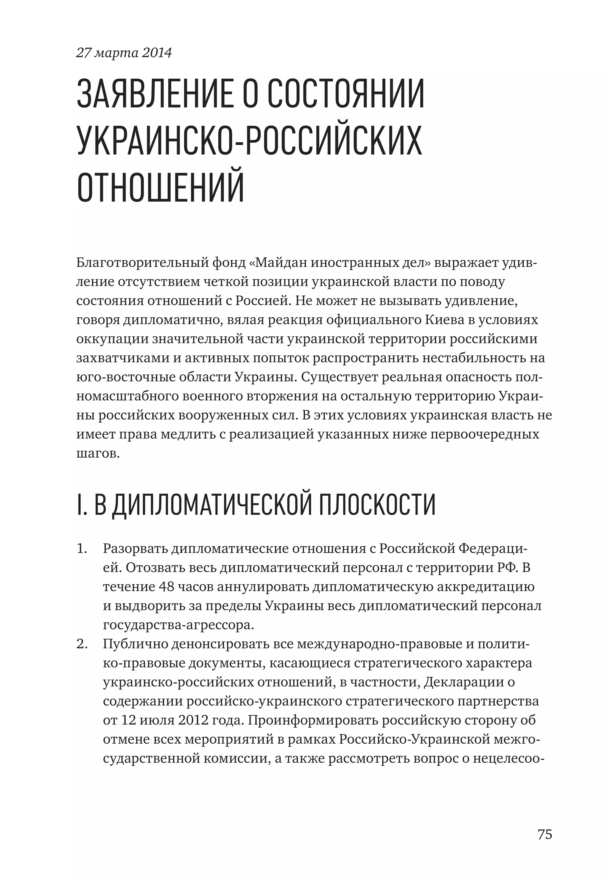 75
Заявление о состоянии
украинско-российских
отношений
Благотворительный фонд «Майдан иностранных дел» выражает удив-
ление отсутствием четкой позиции украинской власти по поводу
состояния отношений с Россией. Не может не вызывать удивление,
говоря дипломатично, вялая реакция официального Киева в условиях
оккупации значительной части украинской территории российскими
захватчиками и активных попыток распространить нестабильность на
юго-восточные области Украины. Существует реальная опасность пол-
номасштабного военного вторжения на остальную территорию Украи-
ны российских вооруженных сил. В этих условиях украинская власть не
имеет права медлить с реализацией указанных ниже первоочередных
шагов.
I. В дипломатической плоскости
1.	 Разорвать дипломатические отношения с Российской Федераци-
ей. Отозвать весь дипломатический персонал с территории РФ. В
течение 48 часов аннулировать дипломатическую аккредитацию
и выдворить за пределы Украины весь дипломатический персонал
государства-агрессора.
2.	 Публично денонсировать все международно-правовые и полити-
ко-правовые документы, касающиеся стратегического характера
украинско-российских отношений, в частности, Декларации о
содержании российско-украинского стратегического партнерства
от 12 июля 2012 года. Проинформировать российскую сторону об
отмене всех мероприятий в рамках Российско-Украинской межго-
сударственной комиссии, а также рассмотреть вопрос о нецелесоо-
27 марта 2014
 