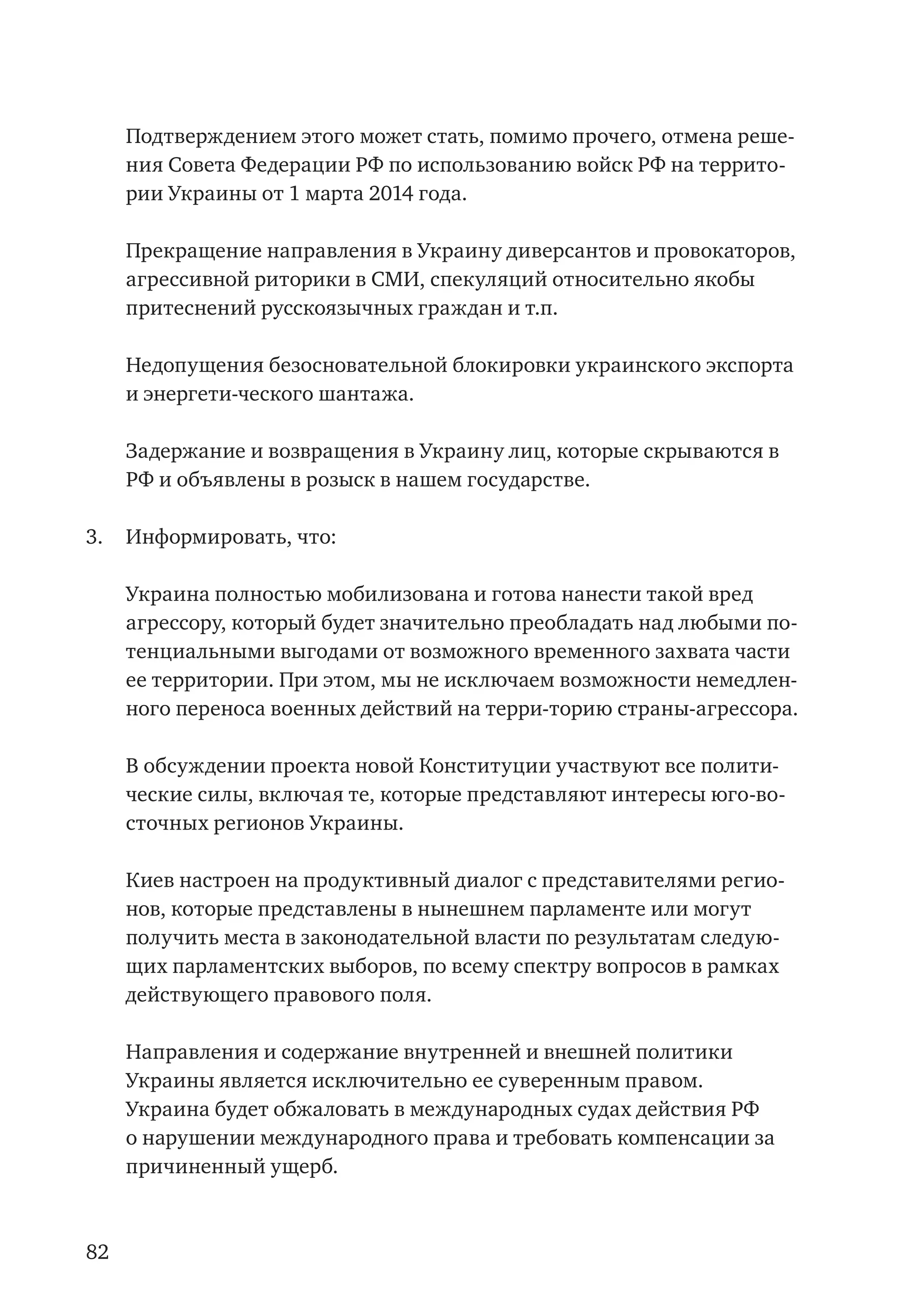82
Подтверждением этого может стать, помимо прочего, отмена реше-
ния Совета Федерации РФ по использованию войск РФ на террито-
рии Украины от 1 марта 2014 года.
	 Прекращение направления в Украину диверсантов и провокаторов,
агрессивной риторики в СМИ, спекуляций относительно якобы
притеснений русскоязычных граждан и т.п.
	 Недопущения безосновательной блокировки украинского экспорта
и энергети-ческого шантажа.
	 Задержание и возвращения в Украину лиц, которые скрываются в
РФ и объявлены в розыск в нашем государстве.
3.	 Информировать, что:
	 Украина полностью мобилизована и готова нанести такой вред
агрессору, который будет значительно преобладать над любыми по-
тенциальными выгодами от возможного временного захвата части
ее территории. При этом, мы не исключаем возможности немедлен-
ного переноса военных действий на терри-торию страны-агрессора.
	 В обсуждении проекта новой Конституции участвуют все полити-
ческие силы, включая те, которые представляют интересы юго-во-
сточных регионов Украины.
	 Киев настроен на продуктивный диалог с представителями регио-
нов, которые представлены в нынешнем парламенте или могут
получить места в законодательной власти по результатам следую-
щих парламентских выборов, по всему спектру вопросов в рамках
действующего правового поля.
	 Направления и содержание внутренней и внешней политики
Украины является исключительно ее суверенным правом.
	 Украина будет обжаловать в международных судах действия РФ
о нарушении международного права и требовать компенсации за
причиненный ущерб.
 