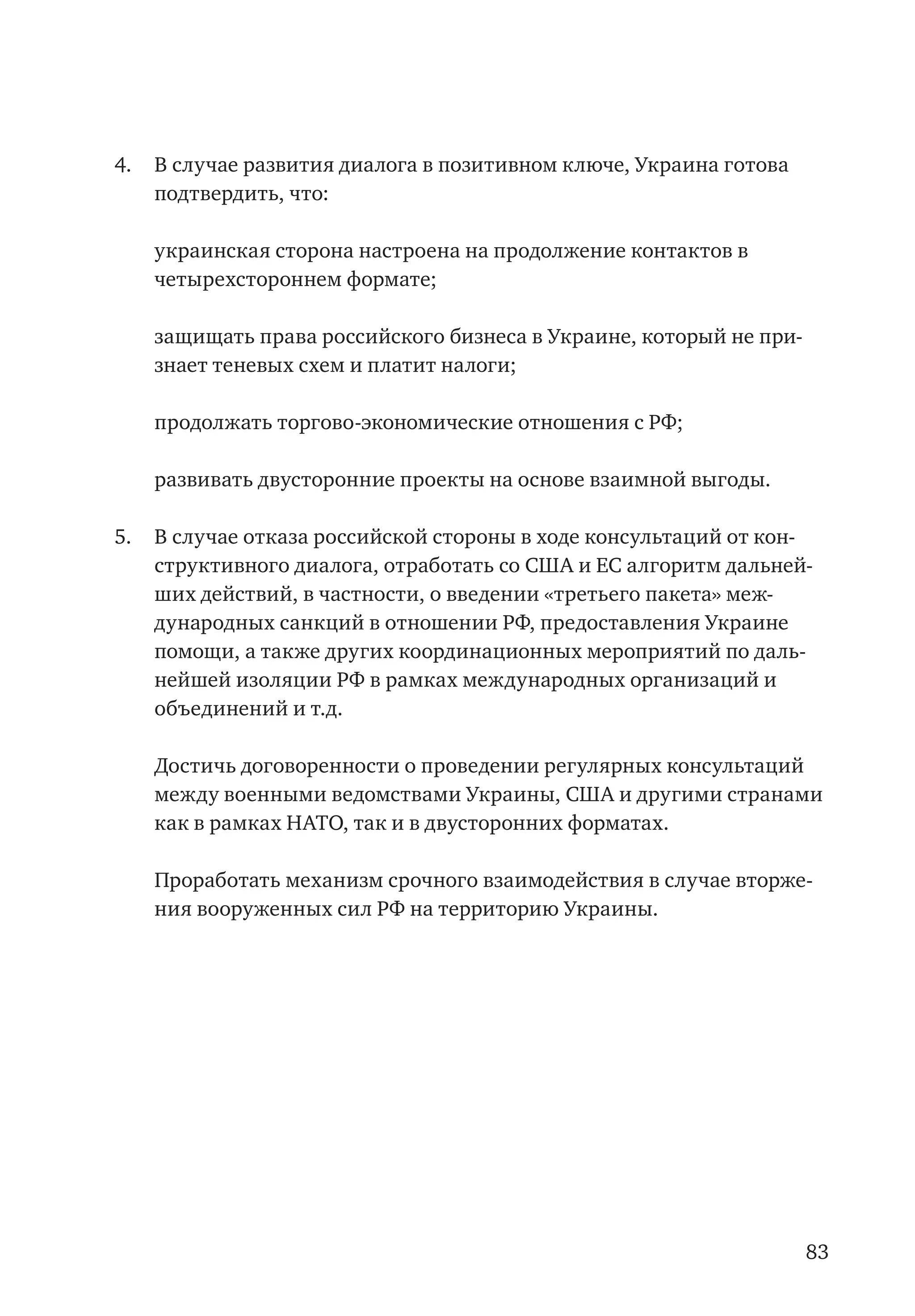83
4.	 В случае развития диалога в позитивном ключе, Украина готова
подтвердить, что:
	 украинская сторона настроена на продолжение контактов в
четырехстороннем формате;
	 защищать права российского бизнеса в Украине, который не при-
знает теневых схем и платит налоги;
	 продолжать торгово-экономические отношения с РФ;
	 развивать двусторонние проекты на основе взаимной выгоды.
5.	 В случае отказа российской стороны в ходе консультаций от кон-
структивного диалога, отработать со США и ЕС алгоритм дальней-
ших действий, в частности, о введении «третьего пакета» меж-
дународных санкций в отношении РФ, предоставления Украине
помощи, а также других координационных мероприятий по даль-
нейшей изоляции РФ в рамках международных организаций и
объединений и т.д.
	 Достичь договоренности о проведении регулярных консультаций
между военными ведомствами Украины, США и другими странами
как в рамках НАТО, так и в двусторонних форматах.
	 Проработать механизм срочного взаимодействия в случае вторже-
ния вооруженных сил РФ на территорию Украины.
 