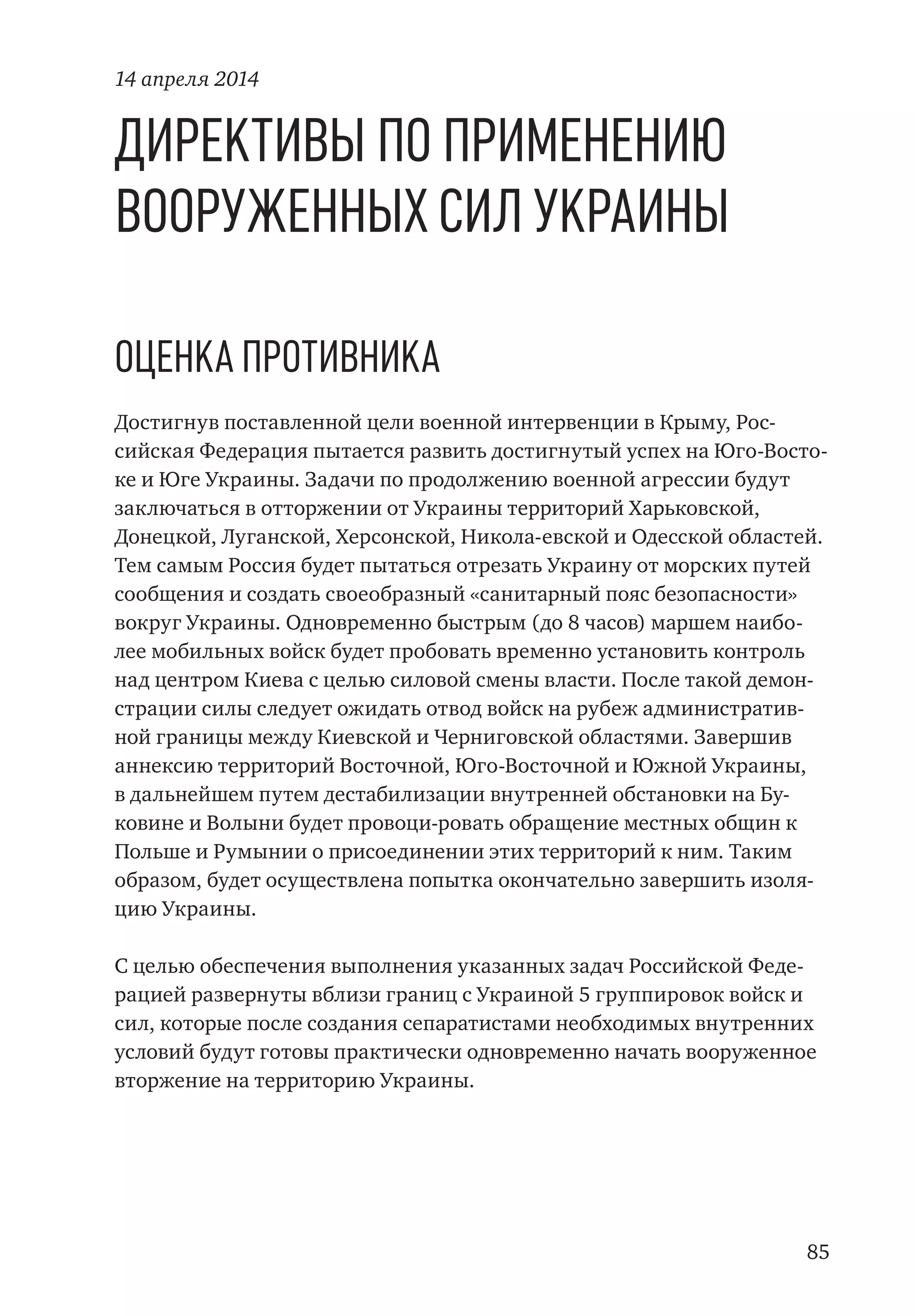 85
Директивы по применению
Вооруженных Сил Украины
Оценка противника
Достигнув поставленной цели военной интервенции в Крыму, Рос-
сийская Федерация пытается развить достигнутый успех на Юго-Восто-
ке и Юге Украины. Задачи по продолжению военной агрессии будут
заключаться в отторжении от Украины территорий Харьковской,
Донецкой, Луганской, Херсонской, Никола-евской и Одесской областей.
Тем самым Россия будет пытаться отрезать Украину от морских путей
сообщения и создать своеобразный «санитарный пояс безопасности»
вокруг Украины. Одновременно быстрым (до 8 часов) маршем наибо-
лее мобильных войск будет пробовать временно установить контроль
над центром Киева с целью силовой смены власти. После такой демон-
страции силы следует ожидать отвод войск на рубеж административ-
ной границы между Киевской и Черниговской областями. Завершив
аннексию территорий Восточной, Юго-Восточной и Южной Украины,
в дальнейшем путем дестабилизации внутренней обстановки на Бу-
ковине и Волыни будет провоци-ровать обращение местных общин к
Польше и Румынии о присоединении этих территорий к ним. Таким
образом, будет осуществлена попытка окончательно завершить изоля-
цию Украины.
С целью обеспечения выполнения указанных задач Российской Феде-
рацией развернуты вблизи границ с Украиной 5 группировок войск и
сил, которые после создания сепаратистами необходимых внутренних
условий будут готовы практически одновременно начать вооруженное
вторжение на территорию Украины.
14 апреля 2014
 