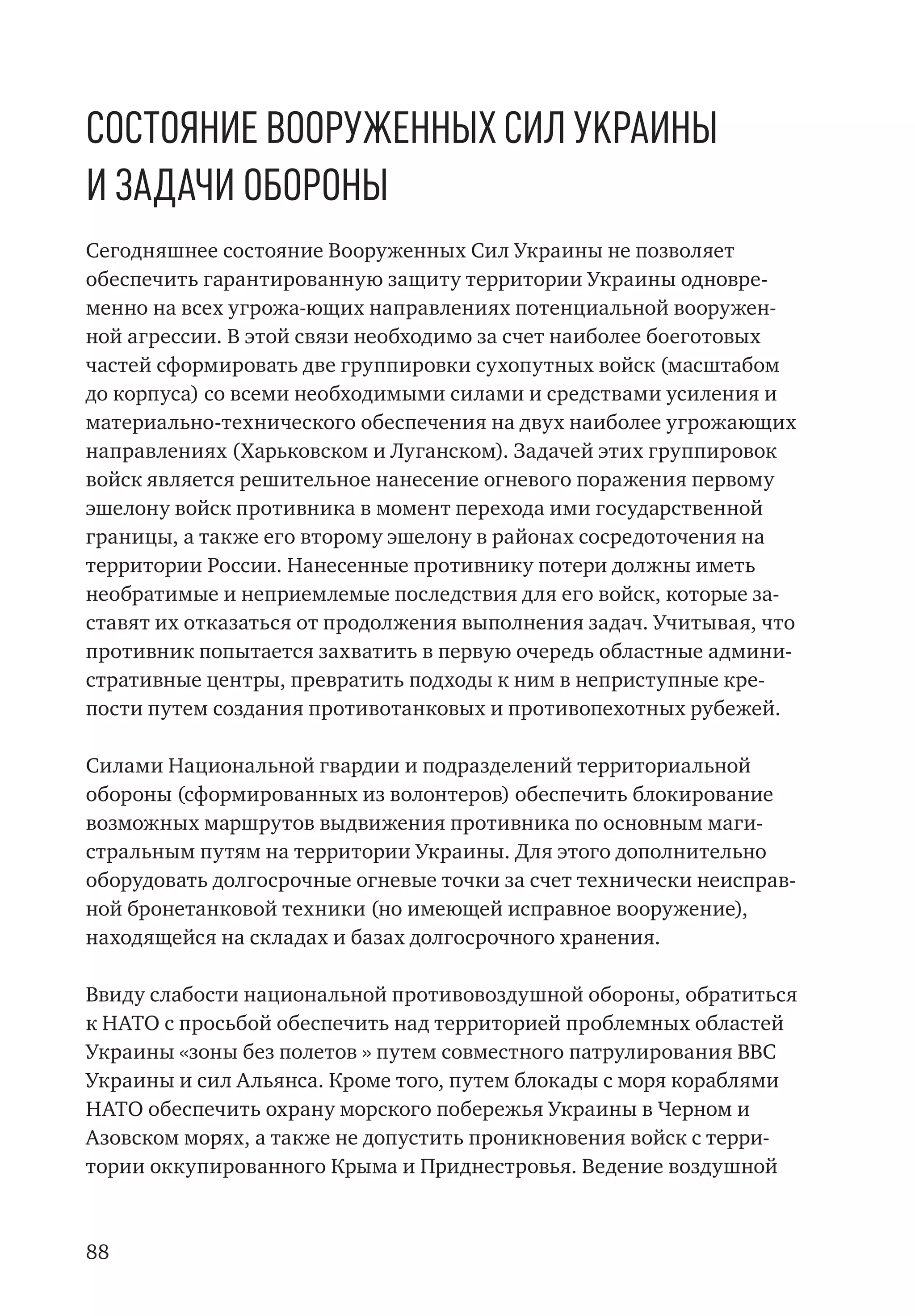 88
Состояние Вооруженных Сил Украины
и задачи обороны
Сегодняшнее состояние Вооруженных Сил Украины не позволяет
обеспечить гарантированную защиту территории Украины одновре-
менно на всех угрожа-ющих направлениях потенциальной вооружен-
ной агрессии. В этой связи необходимо за счет наиболее боеготовых
частей сформировать две группировки сухопутных войск (масштабом
до корпуса) со всеми необходимыми силами и средствами усиления и
материально-технического обеспечения на двух наиболее угрожающих
направлениях (Харьковском и Луганском). Задачей этих группировок
войск является решительное нанесение огневого поражения первому
эшелону войск противника в момент перехода ими государственной
границы, а также его второму эшелону в районах сосредоточения на
территории России. Нанесенные противнику потери должны иметь
необратимые и неприемлемые последствия для его войск, которые за-
ставят их отказаться от продолжения выполнения задач. Учитывая, что
противник попытается захватить в первую очередь областные админи-
стративные центры, превратить подходы к ним в неприступные кре-
пости путем создания противотанковых и противопехотных рубежей.
Силами Национальной гвардии и подразделений территориальной
обороны (сформированных из волонтеров) обеспечить блокирование
возможных маршрутов выдвижения противника по основным маги-
стральным путям на территории Украины. Для этого дополнительно
оборудовать долгосрочные огневые точки за счет технически неисправ-
ной бронетанковой техники (но имеющей исправное вооружение),
находящейся на складах и базах долгосрочного хранения.
Ввиду слабости национальной противовоздушной обороны, обратиться
к НАТО с просьбой обеспечить над территорией проблемных областей
Украины «зоны без полетов » путем совместного патрулирования ВВС
Украины и сил Альянса. Кроме того, путем блокады с моря кораблями
НАТО обеспечить охрану морского побережья Украины в Черном и
Азовском морях, а также не допустить проникновения войск с терри-
тории оккупированного Крыма и Приднестровья. Ведение воздушной
 