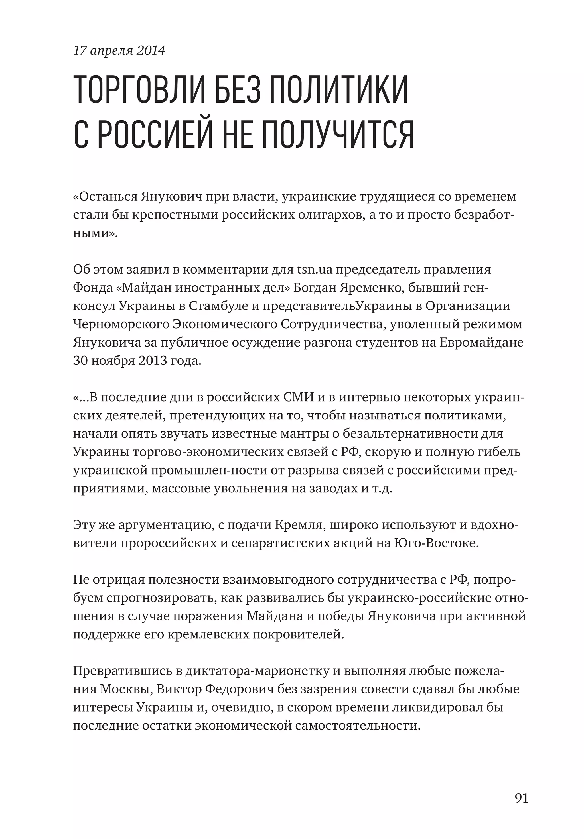 91
Торговли без политики
с Россией не получится
«Останься Янукович при власти, украинские трудящиеся со временем
стали бы крепостными российских олигархов, а то и просто безработ-
ными».
Об этом заявил в комментарии для tsn.ua председатель правления
Фонда «Майдан иностранных дел» Богдан Яременко, бывший ген-
консул Украины в Стамбуле и представительУкраины в Организации
Черноморского Экономического Сотрудничества, уволенный режимом
Януковича за публичное осуждение разгона студентов на Евромайдане
30 ноября 2013 года.
«...В последние дни в российских СМИ и в интервью некоторых украин-
ских деятелей, претендующих на то, чтобы называться политиками,
начали опять звучать известные мантры о безальтернативности для
Украины торгово-экономических связей с РФ, скорую и полную гибель
украинской промышлен-ности от разрыва связей с российскими пред-
приятиями, массовые увольнения на заводах и т.д.
Эту же аргументацию, с подачи Кремля, широко используют и вдохно-
вители пророссийских и сепаратистских акций на Юго-Востоке.
Не отрицая полезности взаимовыгодного сотрудничества с РФ, попро-
буем спрогнозировать, как развивались бы украинско-российские отно-
шения в случае поражения Майдана и победы Януковича при активной
поддержке его кремлевских покровителей.
Превратившись в диктатора-марионетку и выполняя любые пожела-
ния Москвы, Виктор Федорович без зазрения совести сдавал бы любые
интересы Украины и, очевидно, в скором времени ликвидировал бы
последние остатки экономической самостоятельности.
17 апреля 2014
 